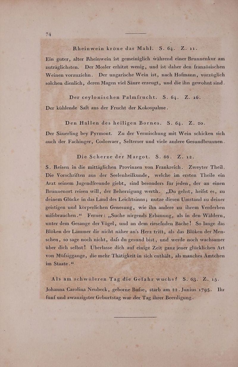 Rheinwein kröne das Mahl. S.64. Z.ıı. Ein guter, alter Rheinwein ist gemeiniglich während einer Brunnenkur am zuträglichsten. Der Mosler erhitzt wenig, und ist daher den französischen Weinen vorzuziehn. Der ungarische Wein ist, nach Hofmann, vorzüglich solchen dienlich, deren Magen viel Säure erzeugt, und die ihn gewohnt sind. Der ceylonischen Palmfrucht. S. 64. Z. ı6. Der kühlende Saft aus der Frucht der Kokospalme. Dien. Hallen des hefligen bornes. S..64.:.2..20. Der Säuerling bey Pyrmont. Zu der Vermischung mit Wein schicken sich auch der Fachinger, Codowaer, Selterser und viele andere Gesundbrunnen. Die,Scherze der Margot. 8.60. . 2. 10. S. Reisen in die mittäglichen Provinzen von Frankreich. Zweyter Theil. . Die Vorschriften aus der Seelenheilkunde, welche im ersten Theile ein Arzt seinem Jugendfreunde giebt, sind besonders für jeden, der an einen Brunnenort reisen will, der Beherzigung werth. „Du gehst, heilst es, zu deinem Glücke in das T.dnd des Leichtsinns; nutze diesen Umstand zu deiner geistigen und körperlichen Genesung, wie ihn andere zu ihrem Verderben milsbrauchen..“ Ferner: „Suche nirgends Erbauung, als in den Wäldern, unter dem Gesange der Vögel, und an dem rieselnden Bache! So lange das Blöken der Lämmer dir nicht näher an’s Herz tritt, als das Blöken der Men- schen, so sage noch nicht, dafs du gesund bist, und werde noch wachsamer über dich selbst! Überlasse dich auf einige Zeit ganz jener glücklichen Art von Mülsiggange, die mehr Thätigkeit in sich enthält, als manches Ämtchen im Staate.“ Als am schwüleren Tag die Gefahr wuchs? S. 68.02.15. Johanna Carolina Neubeck, geborne Bufse, starb am 22. Junius 1795. Ihr fünf und zwanzigster Geburtstag war der Tag ihrer Beerdigung.