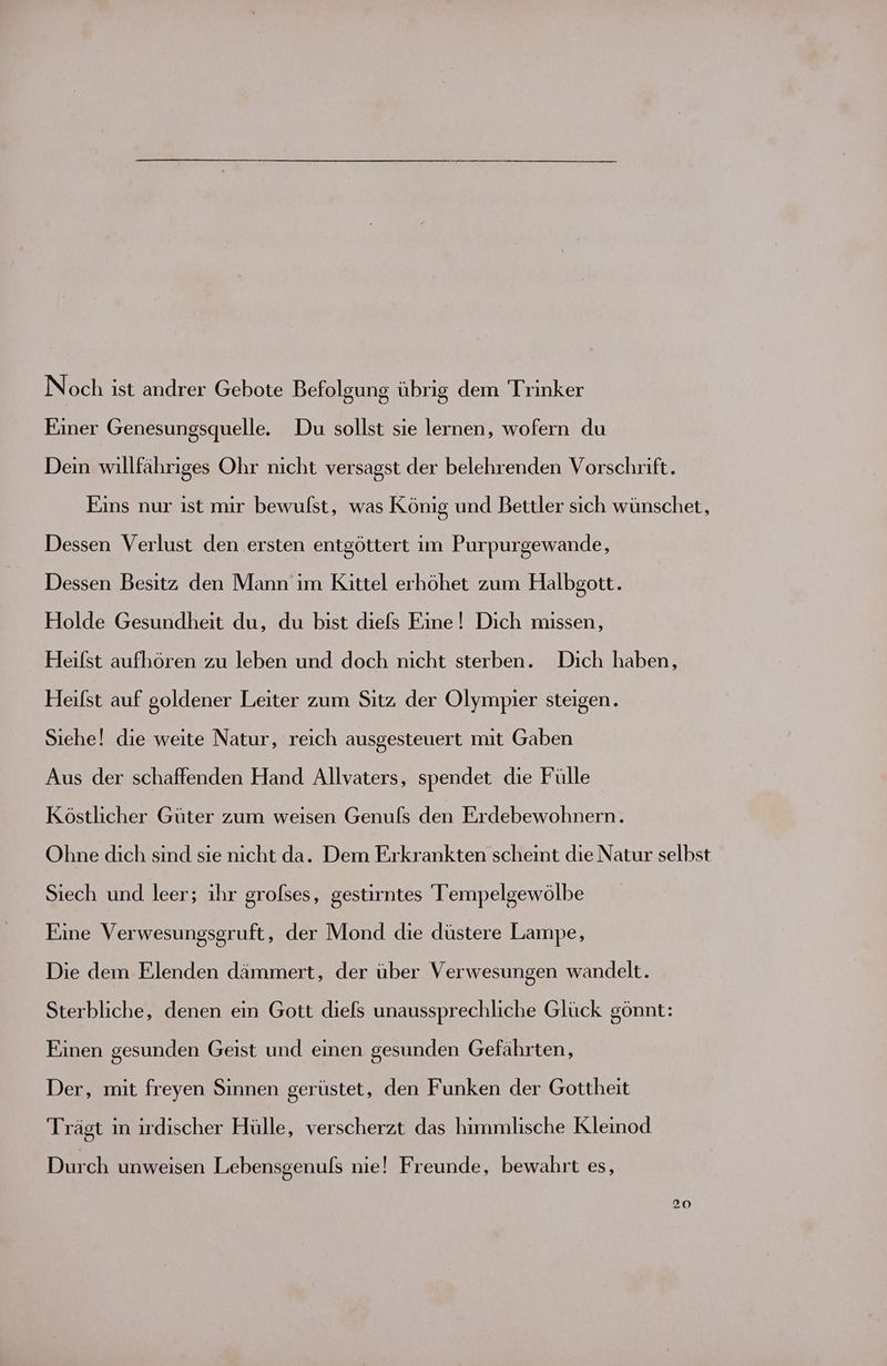 Noch ist andrer Gebote Befolgung übrig dem Trinker Einer Genesungsquelle. Du sollst sie lernen, wofern du Dein willfähriges Ohr nicht versagst der belehrenden Vorschrift. Eins nur ist mir bewulst, was König und Bettler sich wünschet, Dessen Verlust den ersten entgöttert im Purpurgewande, Dessen Besitz den Mann im Kittel erhöhet zum Halbgott. Holde Gesundheit du, du bist diels Eine! Dich missen, Heifst aufhören zu leben und doch nicht sterben. Dich haben, Heifst auf goldener Leiter zum Sitz der Olympier steigen. Siehe! die weite Natur, reich ausgesteuert mıt Gaben Aus der schaffenden Hand Allvaters, spendet die Fülle Köstlicher Güter zum weisen Genufs den Erdebewohnern. Ohne dich sind sie nicht da. Dem Erkrankten scheint die Natur selbst Siech und leer; ihr grofses, gestirntes Tempelgewölbe Eine Verwesungsgruft, der Mond die düstere Lampe, Die dem Elenden dämmert, der über Verwesungen wandelt. Sterbliche, denen ein Gott diefs unaussprechliche Glück gönnt: Einen gesunden Geist und einen gesunden Gefährten, Der, mit freyen Sinnen gerüstet, den Funken der Gottheit Trägt in irdischer Hülle, verscherzt das himmlische Kleinod Durch unweisen Lebensgenufs nie! Freunde, bewahrt es,