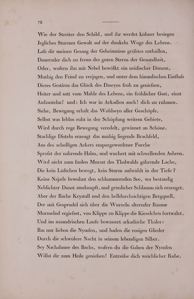 Wie der Streiter den Schild, und ihr werdet kühner besiegen Jegliches Sturmes Gewalt auf der dunkeln Woge des Lebens. Lals dir meinen Gesang der Geheimnisse grölstes enthüllen, Dauernder dich zu freun des guten Sterns der Gesundheit, Oder, wofern ihn mit Nebel bewölkt ein neidischer Dämon, Muthig den Feind zu verjagen, und unter dem himmlischen Einfluls Dieses Gestirns das Glück des Daseyns froh zu genielsen, Heiter und satt vom Mahle des Lebens, ein fröhlicher Gast, einst Aufzustehn! und: Ich war ın Arkadien auch! dich zu rühmen. Siehe, Bewegung erhält das Wohlseyn aller Geschöpfe. Selbst was leblos ruht ın der Schöpfung weitem Gebiete, Wird durch rege Bewegung veredelt, gewinnet an Schöne. Stachlige Disteln erzeugt das mülsig liegende Brachfeld, Aus des scholligen Ackers emporgeworfener Furche Sprofst der nährende Halm, und wuchert mit schwellenden Aehren. Wird nicht zum faulen Morast des Thalwalds gährende Lache, Die kein Lüftchen bewegt, kein Sturm aufwühlt ın der Tiefe ? Keine Najade bewohnt den schlummernden See, wo beständig Neblichter Dunst ausdampft, und grünlicher Schlamm sich erzeuget. | Aber der Bäche Krystall und den helldurchsichtigen Bergquell, Der mit Gesprudel sich über die Wurzeln alternder Bäume Murmelnd ergielset, von Klippe zu Klippe die Kieselchen fortwälzt, Und im mäandrischen Laufe bewässert arkadische alen Ihn nur lieben die Nymfen, und baden die rosigen Glieder Durch die schwülere Nacht in seinem lebendigen Silber. Sey Nachahmer des Bachs, wofern du die Gaben der Nymfen Willst dir zum Heile genielsen ! Entreifse dich weichlicher Ruhe,