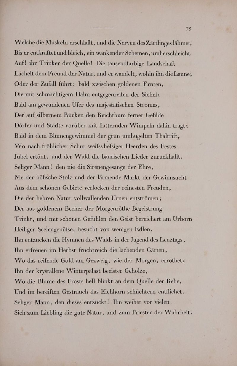 Welche die Muskeln erschlafft, und die Nerven des Zärtlinges lähmert, Bis er entkräftet und bleich, ein wankender Schemen , umherschleicht. Auf! ihr Trinker der Quelle! Die tausendfarbige Landschaft Lächelt dem Freund der Natur, und er wandelt, wohin ihn die Laune, Oder der Zufall führt: bald zwischen goldenen Ernten, Die mit schmächtigem Halm entgegenreifen der Sichel; Bald am gewundenen Ufer des majestätischen Stromes, Der auf sılbernem Rücken den Reichthum ferner Gefilde Dörfer und Städte vorüber mit flatternden Wimpeln dahin trägt; Bald in dem Blumengewimmel der grün umhügelten Thaltrift, Wo nach fröhlicher Schur weißsvliefsiger Heerden des Festes Jubel ertönt, und der Wald die bäurischen Lieder zurückhallt. Seliger Mann! den nie die Sirenengesänge der Ehre, Nie der höfische Stolz und der lärmende Markt der Gewinnsucht Aus dem schönen Gebiete verlocken der reinesten Freuden, Die der hehren Natur vollwallenden Urnen entströmen ; Der aus goldenem Becher der Morgenröthe Begeistrung Trinkt, und mit schönen Gefühlen den Geist bereichert am Urborn Heiliger Seelengenülse, besucht von wenigen Edlen. Ihn entzücken die Hymnen des Walds in der Jugend des Lenztags, Ihn erfreuen im Herbst fruchtreich die lachenden Gärten, Wo das reifende Gold am Gezweig, wie der Morgen, erröthet; Ihn der krystallene Winterpalast beeister Gehölze, Wo die Blume des Frosts hell blinkt an dem Quelle der Rehe, Und im bereiften Gesträuch das Eichhorn schüchtern entfliehet. Seliger Mann, den dieses entzückt! Ihn weıhet vor vielen Sich zum Liebling die gute Natur, und zum Priester der Wahrheit.