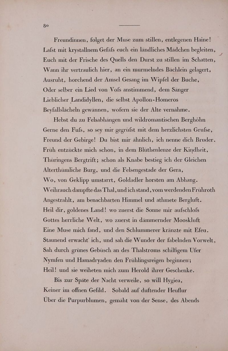 Freundinnen, folget der Muse zum stillen, entlegenen Haine! Lafst mit krystallnem Gefäls euch ein ländliches Mädchen begleiten, $ Euch mit der Frische des Quells den Durst zu stillen im Schatten, Wann ihr vertraulich hier, an ein murmelndes Bächlein gelagert, Ausruht, horchend der Amsel Gesang im Wipfel der Buche, Oder selber ein Lied von Vols anstimmend, dem Sänger Lieblicher Landidyllen, die selbst Apollon-Homeros Beyfallslächeln gewännen, wofern sie der Alte vernähme. Hebst du zu Felsabhängen und wildromantischen Berghöhn Gerne den Fuls, so sey mir gegrülst mit dem herzlichsten Grufse, Freund der Gebirge! Du bist mir ähnlich, ich nenne dich Bruder. Früh entzückte mich schon, in dem Blüthenlenze der Kindheit, Thüringens Bergtrift; schon als Knabe bestieg ich der Gleichen Alterthümliche Burg, und die Felsengestade der Gera, Wo, von Geklipp umstarrt, Goldadler horsten am Abhang. Weihrauch dampfte das Thal, und ich stand , vom werdenden Frühroth Angestrahlt, am benachbarten Himmel und athmete Bergluft. Heil dir, goldenes Land! wo zuerst die Sonne mir aufschlofs Gottes herrliche Welt, wo zuerst in dämmernder Mooskluft Eine Muse mich fand, und den Schlummerer kränzte mit Ffeu. Staunend erwacht’ ich, und sah die Wunder der fabelnden Vorwelt, Sah durch grünes Gebüsch an des 'Thalstroms schilfigem Ufer Nymfen und Hamadryaden den Frühlingsreigen beginnen; Heil! und sie weıheten mich zum Herold ihrer Geschenke. Bis zur Späte der Nacht verweile, so will Hygiea, Keiner im offnen Gefild. Sobald auf duftender Heuflur Über die Purpurblumen, gemäht von der Sense, des Abends