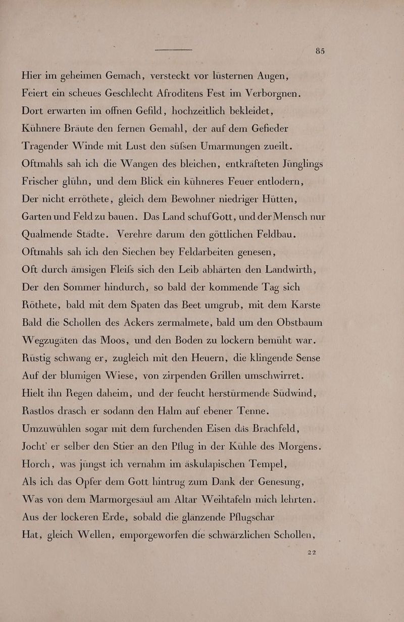 Hier im geheimen Gemach, versteckt vor lüsternen Augen, Feiert ein scheues Geschlecht Afroditens Fest im Verborgnen. Dort erwarten ım offnen Gefild, hochzeitlich bekleidet, Kühnere Bräute den fernen Gemahl, der auf dem Gefieder Tragender Winde mit Lust den süfsen Umarmungen zueilt. Oftmahls sah ich die Wangen des bleichen, entkräfteten Jünglings Frischer glühn, und dem Blick ein kühneres Feuer entlodern, Der nicht erröthete, gleich dem Bewohner niedriger Hütten, Garten und Feld zu bauen. Das Land schufGott, und der Mensch nur Qualmende Städte. Verehre darum den göttlichen Feldbau. Oftmahls sah ich den Siechen bey Feldarbeiten genesen, Oft durch ämsigen Fleils sich den Leib abhärten den Landwirth, Der den Sommer hindurch, so bald der kommende Tag sich Föthete, bald mit dem Spaten das Beet umgrub, mit dem Karste Bald die Schollen des Ackers zermalmete, bald um den Obstbaum Wegzugäten das Moos, und den Boden zu lockern bemüht war. Püstig schwang er, zugleich mit den Heuern, die klingende Sense Auf der blumi Flelt ihn Regen daheim, und der feucht herstürmende Südwind, gen Wiese, von zirpenden Grillen umschwirret. Puaastlos drasch er sodann den Halm auf ebener 'Teenne. Umzuwühlen sogar mit dem furchenden Eisen däs Brachfeld, Jocht' er selber den Stier an den Pflug in der Kühle des Morgens. Horch, was jüngst ich vernahm im äskulapischen Tempel, Als ich das Opfer dem Gott hintrug zum Dank der Genesung, Was von dem Marmorgesäul am Altar Weihtafeln mich lehrten. Aus der lockeren Erde, sobald die glänzende Pflugschar Hat, gleich Wellen, emporgeworfen die schwärzlichen Schollen, 22