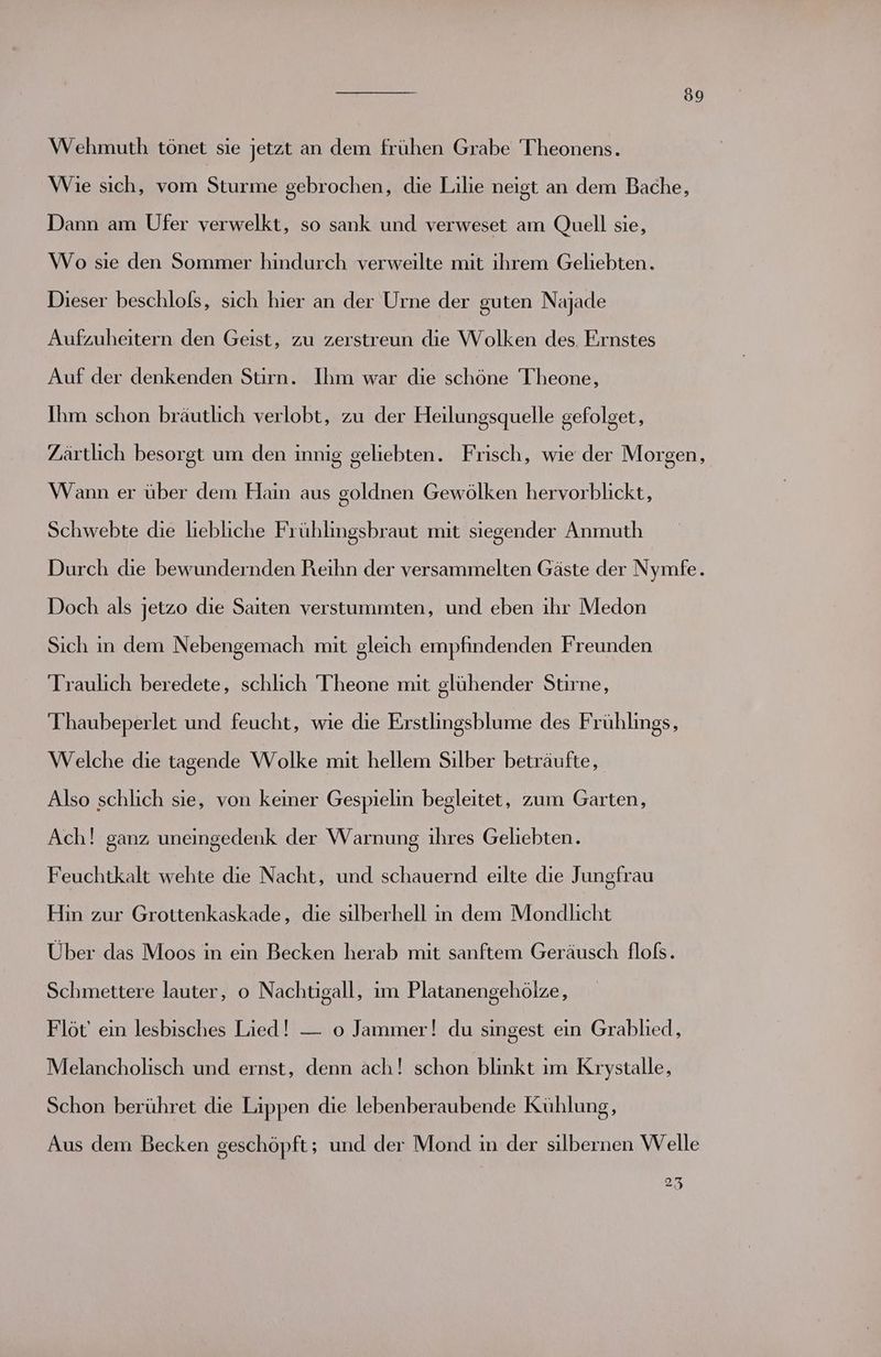Wehmuth tönet sie jetzt an dem frühen Grabe Theonens. Wie sich, vom Sturme gebrochen, die Lilie neigt an dem Bache, Dann am Ufer verwelkt, so sank und verweset am Quell sie, Wo sie den Sommer hindurch verweilte mit ihrem Geliebten. Dieser beschlofs, sich hier an der Urne der guten Najade Aufzuheitern den Geist, zu zerstreun die Wolken des Ernstes Auf der denkenden Stirn. Ihm war die schöne T'heone, Ihm schon bräutlich verlobt, zu der Heilungsquelle gefolget, Zärtlich besorgt um den innig geliebten. Frisch, wie der Morgen, Wann er über dem Hain aus goldnen Gewölken hervorblickt, Schwebte die liebliche Frühlingsbraut mit siegender Anmuth Durch die bewundernden Reihn der versammelten Gäste der Nymfe. Doch als jetzo die Saiten verstummten, und eben ihr Medon Sich in dem Nebengemach mit gleich empfindenden Freunden Traulich beredete, schlich T'heone mit glühender Stirne, Thaubeperlet und feucht, wie die Erstlingsblume des Frühlings, Welche die tagende Wolke mit hellem Sılber beträufte, Also schlich sie, von keiner Gespielin begleitet, zum Garten, Ach! ganz uneingedenk der Warnung ıhres Geliebten. Feuchtkalt wehte die Nacht, und schauernd eilte die Jungfrau Hin zur Grottenkaskade, die silberhell in dem Mondlicht Über das Moos in ein Becken herab mit sanftem Geräusch floß. Schmettere lauter, o Nachtigall, im Platanengehölze, Flöt' ein lesbisches Lied! — o Jammer! du singest ein Grablied, Melancholisch und ernst, denn ach! schon blinkt ım Krystalle, Schon berühret die Lippen die lebenberaubende Kühlung, Aus dem Becken geschöpft; und der Mond in der silbernen Welle 25