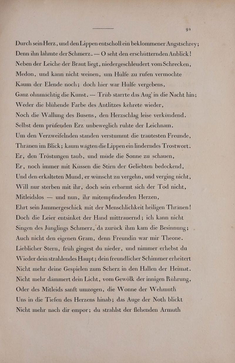 Durch sein Herz , und den Lippen entscholl ein beklommener Angstschrey; Denn ihn lähmte der Schmerz. — OÖ seht den erschütternden Anblick ! Neben der Leiche der Braut liegt, niedergeschleudert vom Schrecken, Medon, und kann nicht weinen, um Hülfe zu rufen vermochte Kaum der Elende noch; doch hier war Hülfe vergebens, Ganz ohnmächtig die Kunst. — Trüb starrte das Aug’ in die Nacht hin; Weder die blühende Farbe des Antlitzes kehrete wieder, Noch die Wallung des Busens, den Herzschlag leise verkündend. Selbst dem prüfenden Erz unbeweglich ruhte der Leichnam. Um den Verzweifelnden standen verstummt die trautesten Freunde, T'hränen ım Blick; kaum wägten dieLaippen ein linderndes Trostwort. Fr, den Tröstungen taub, und müde die Sonne zu schauen, Fr, noch immer mit Küssen die Stirn der Geliebten bedeckend, Und den erkalteten Mund, er wünscht zu vergehn, und verging nicht, Will nur sterben mit ihr, doch sein erbarmt sich der Tod nicht, Mitleidslos — und nun, ihr mitempfindenden Herzen, Ehrt sein Jammergeschick mit der Menschlichkeit heiligen Thränen! Doch die Leier entsinket der Hand mittrauernd ; ıch kann nicht Singen des Jünglings Schmerz, da zurück ihm kam die Besinnung; Auch nicht den eigenen Gram, denn Freundin war mir Theone. Lieblicher Stern, früh gingest du nieder, und nimmer erhebst du Wieder dein strahlendes Haupt; dein freundlicher Schimmer erheitert Nicht mehr deine Gespielen zum Scherz in den Hallen der Heimat. Nicht mehr dämmert dein Licht, vom Gewölk der innigen Rührung, Oder des Mitleids sanft umzogen, die Wonne der Wehmuth Uns in die Tiefen des Herzens hinab; das Auge der Noth blickt Nicht mehr nach dir empor; du strahlst der flehenden Armuth