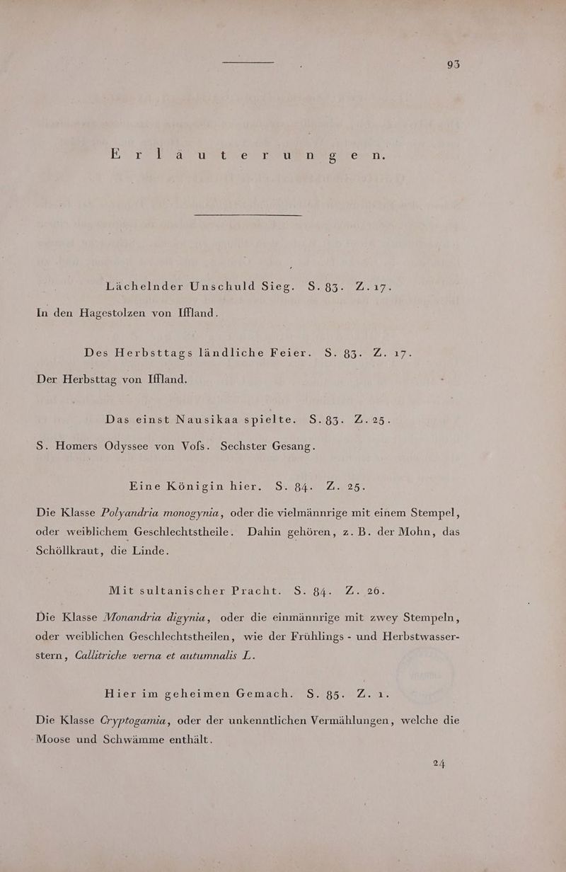 95 Errrea uaekerr euer eoskewn. Pacheilnder Unschuld-Sies. 5.83. 2.17. In den Hagestolzen von Iffland. Des Herbsttassslandliche Keier. 7517 832.2.17. Der Herbsttag von Iflland. Das einst Nausikaa spielte. 5.83. Z.25. S. Homers Odyssee von Vols. Sechster Gesang. Eıne Köntisınchier. 1 32040 2.225% Die Klasse Polyandria monogynia, oder die vielmännrige mit einem Stempel, oder weiblichem Geschlechtstheile. Dahin gehören, z.B. der Mohn, das - Schöllkraut, die Linde. Mit’sultanischer Pracht. S. 84. :2.;,26. Die Klasse Monandria digynia, oder die einmännrige mit zwey Stempeln, oder weiblichen Geschlechtstheilen, wie der Frühlings - und Herbstwasser- stern, Callitriche verna et autumnalıs L. Hievım geheimen GemachA 2.785... Zu. Die Klasse Cryptogamia, oder der unkenntlichen Vermählungen, welche die Moose und Schwämme enthält. 24