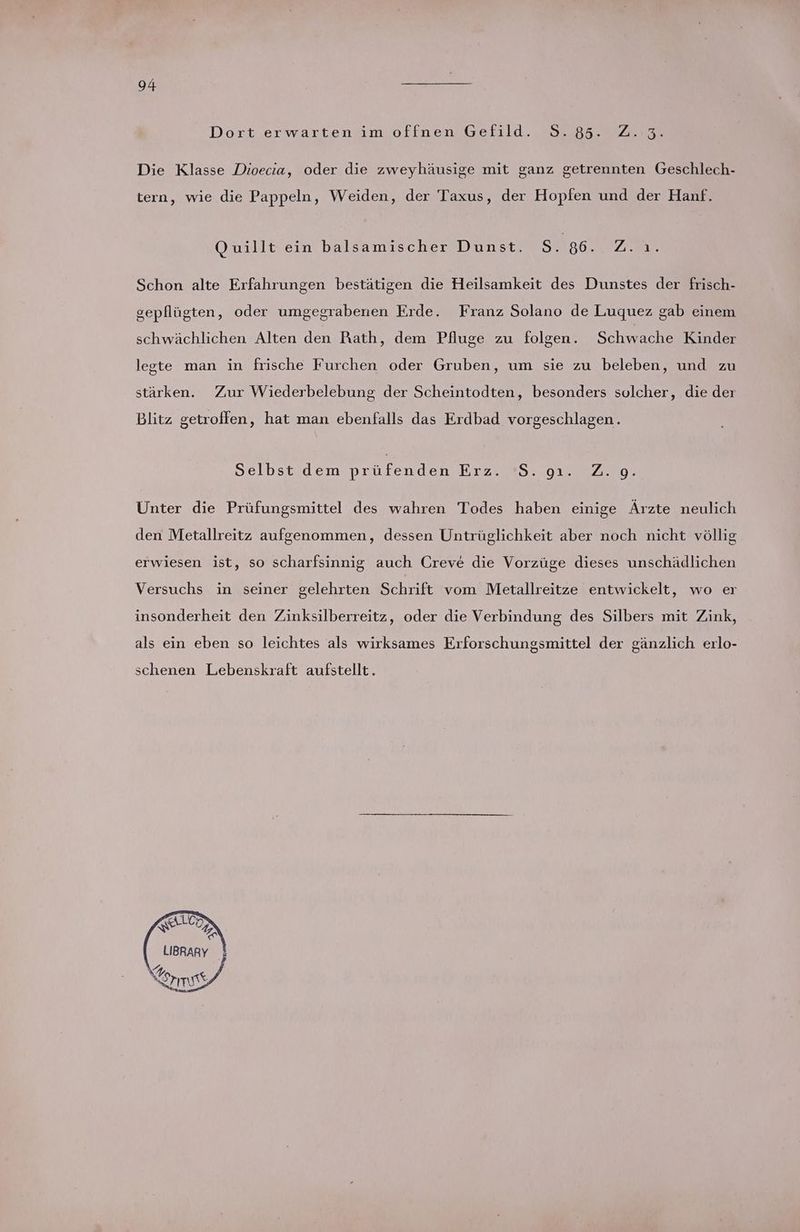 Dort erwarten im offnen Gefild. 8.85. Z..3. Die Klasse Dioecia, oder die zweyhäusige mit ganz getrennten Geschlech- tern, wie die Pappeln, Weiden, der Taxus, der Hopfen und der Hanf. Quillt ein balsamischer Dunst. S, 86. /Ner. Schon alte Erfahrungen bestätigen die Heilsamkeit des Dunstes der frisch- gepflügten, oder umgegrabenen Erde. Franz Solano de Luquez gab einem schwächlichen Alten den Rath, dem Pfluge zu folgen. Schwache Kinder legte man in frische Furchen oder Gruben, um sie zu beleben, und zu stärken. Zur Wiederbelebung der Scheintodten, besonders solcher, die der Blitz getroffen, hat man ebenfalls das Erdbad vorgeschlagen. Selbst dem enden rze Sn 01.700: Unter die Prüfungsmittel des wahren Todes haben einige Ärzte neulich den Metallreitz aufgenommen, dessen Untrüglichkeit aber noch nicht völlig erwiesen ist, so scharfsinnig auch Creve die Vorzüge dieses unschädlichen Versuchs in seiner gelehrten Schrift vom Metallreitze entwickelt, wo er insonderheit den Zinksilberreitz, oder die Verbindung des Silbers mit Zink, als ein eben so leichtes als wirksames Erforschungsmittel der gänzlich erlo- schenen Lebenskraft aufstellt. LICH Sr LIBRARY m nz