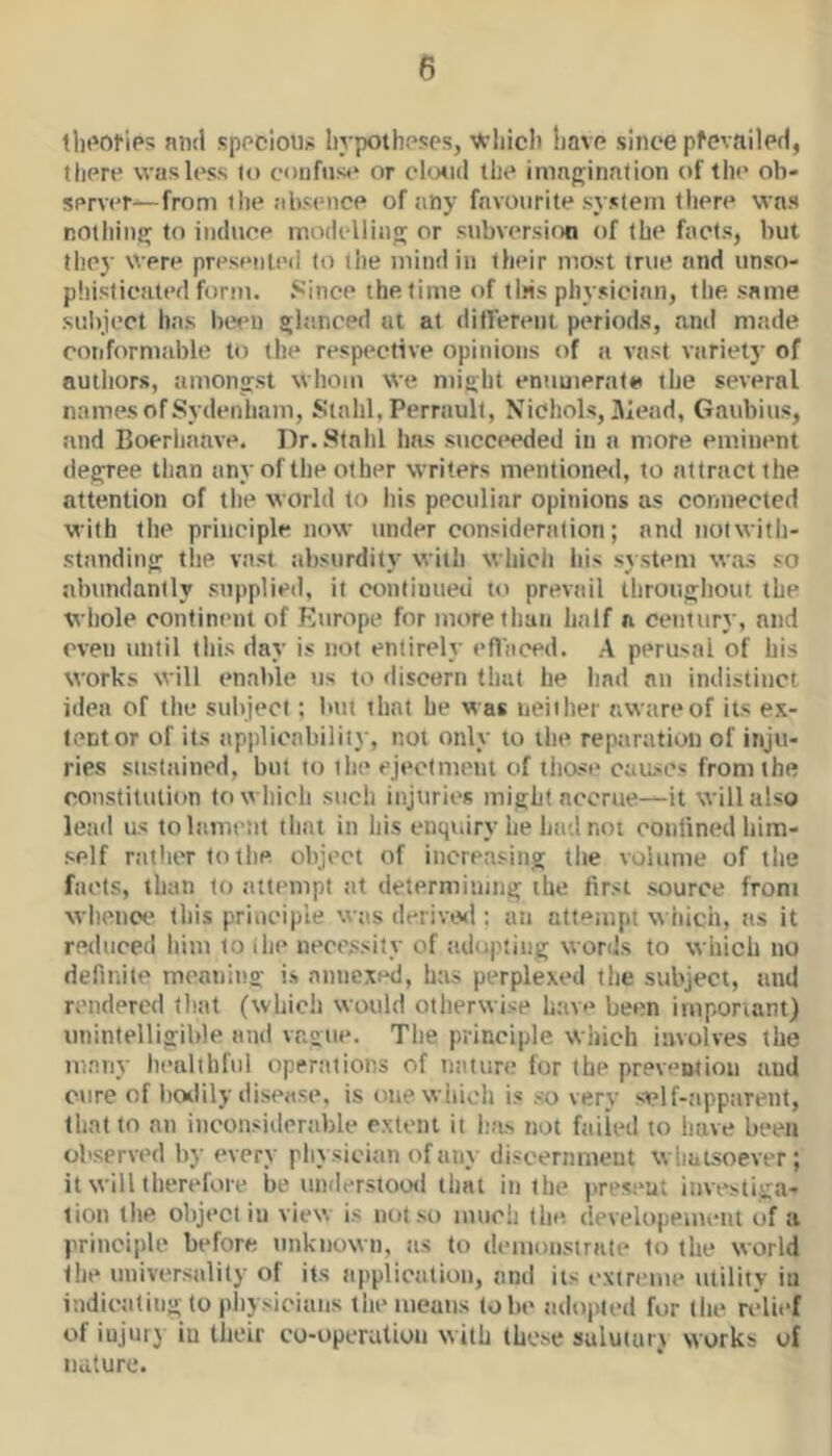 tln'oties nml sppciotij; liypothpses, \frliiclt liavp since pfevaileH, there was less to confuse or chjticl the imagination of the ob- server—from the absence of tiny favourite system there was notliing to induce modelling or subversion of the facts, but tliey Were presented to tlie mind in their most true and unso- pliisticated form, .'^ince the time of tins physician, the same subject has been gltinced at at dilTerent periods, and made conformable to the respective opinions of a vast variety of autliors, timongst whom we might enumerate the several names of Sydenham, Stalil, Perraull, Nichols, Hiead, Gaubius, and Boerhaave. Hr. Stahl has succeeded in a more eminent degree than any of llie other writers mentionp<l, to attract the attention of the world to his peculiar opinions as connected with the principle now under consideration; and notwith- standing the vast absurdity with whicli his system w.as so abundantly supplied, it continued to prevttil ihrougliout the whole continent of Europe for more than half a century, and oven until this day is not entirely eflaced. A perusal of his works will enable us to discern that he had an indistinct idea of the subject; but that he was neither awareof its ex- tent or of its applicability, not only to the reptiration of inju- ries sustained, but to the ejectment of tiiast* caascs from the constititlion to which sttch injuries might accrue—it will also lead us to lament that in his enquiry lie had not conlined liim- self rather to the object of increasing the volume of the facts, than to attempt ttt determining the first source from whence this principle was derivivl; an attempt wiiich, as it reduced him to ihe nece,«sity of adopting words to which no definite meaning i.s annexed, has perplexed the subject, and rendered that (which would otherwise liave been imponant) unintelligible and vague. The principle which involves the many healthful operations of ntiture for the prevention and cure of hoilily disease, is one whicli is so very stelf-;ippiirent, that to an inconsiderable extent it lias not failed to have been observed by every pliysician of any discernment whatsoever; it will therefore be understood that in the present investiga- tion tlie object in view is not so much the developement of a principle before unknown, as to demonstrate to the world the universality of its appliciilion, and its cxiretue utility in indicating to physicians tlie means lobe adopted for the relief of injury in their co-operatiou with these suluiaiu works of nature.