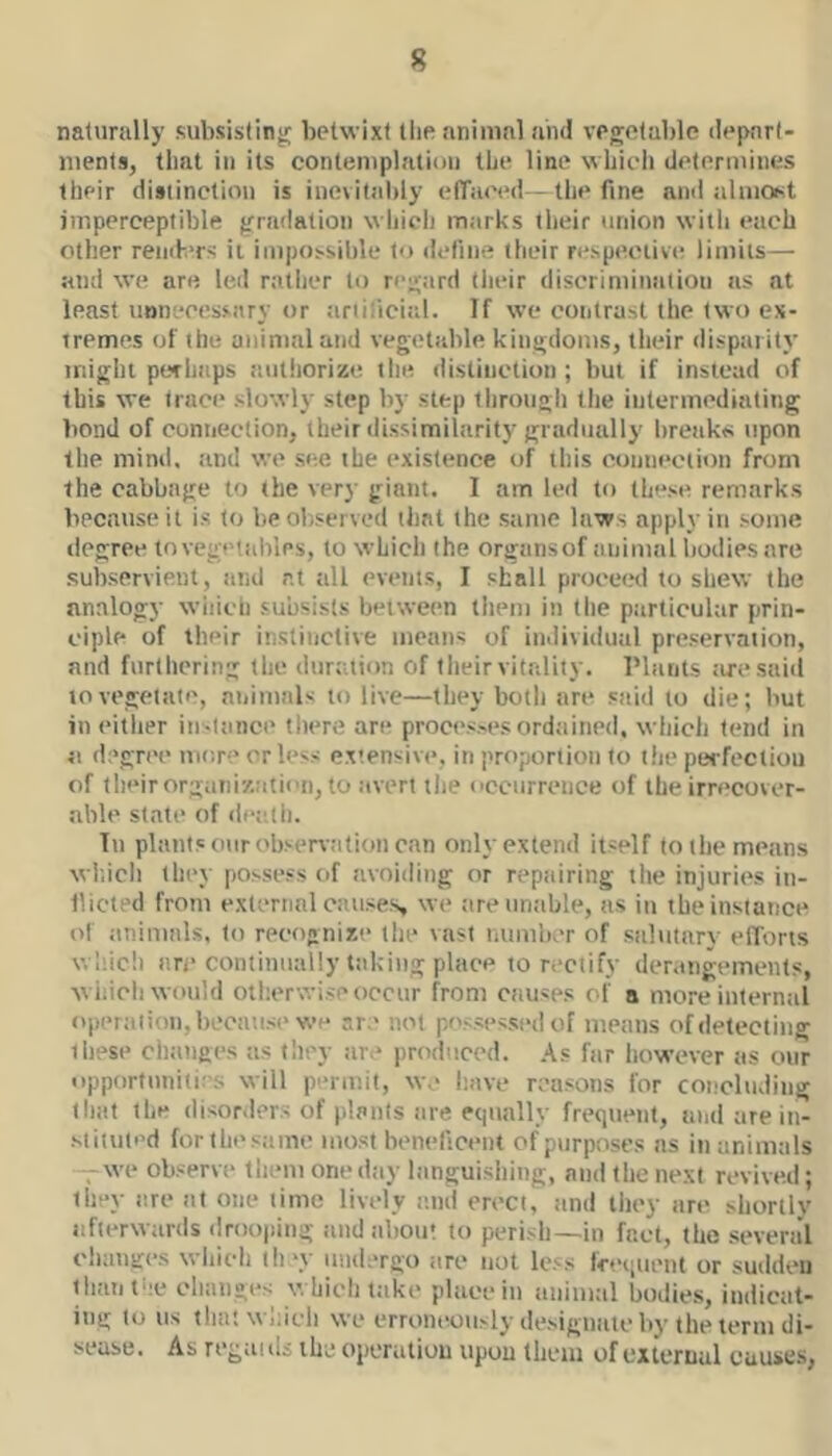 naturally subsisting betwixt the animal and vegetable depart- ments, that in its contemplation the line which determines their distinction is inevitably ctTaced - the fine and ilImo^it imperceptible gradation which marks their union witli each other rend-.'rs it impossible to define their respective limits— and we are led nilher to ri-gard their discrimination as at least unnecessary or tirtilicial. If we contrast the two ex- tremes of the animal and vegetable kingdoms, their dispai ity iniglit perhaps iiulliorize the distinction ; but if instead of this we trace slowly step by step tlirougli the intermediating bond of connection, their ilissimilarity gradually breaks upon the mtml. and we see the existence of this connection from the cabbage to the very giant. 1 am led to ihf'se remarks because it is to be observed that the same laws apply in some degree tovegetaliles, to which the organsof animal bodiesare subservient, and at all events, I shall procewl to shew the analogy wiiich subsists between tiiem in the ptirticular prin- ciple of their instinctive means of individual preservation, and furthering the duration of their vitality. Plants tu'esaid to vegetate, aiiimnls to live—they botli are stiid to die; but in either in-liuice there are proces.-es ordtiined, which tend in a degree mc.re or less extensivt*. in proportion to the pevfectiou of their organization, to avert tlie occurrence of the irrecover- able state of dee.th. Tu plants onrobsen-.-ition can only extend itself (otbe means wl'.icli they possess of avoiding or repairing the injuries in- llicted from external causes we tireuntible, tis in the instance of tinimals, to recognizt* tlie vast number of salutary efforts whic!) are continually taking place to rectify derangements, wiiicli would otlterwise occur from causes of a more iuterntil opertition, because we are not possessed of means of detecting these chtinges as they tire* ])roduce(l. As ftir however as our opportunities will p'*niiit, we have reasons for concluding that the (lisor.lers of plants tire equally freqtienf, and are in- stituted forthesame most beneficent of purposes ns in animals — we observe them one dtiy languishing, and the next revived; they tire at one time lively and erect, tmd they are shortly iifterwiirds drooping and tibou! to perish—in fact, the several chtmges which thw iimlergo tire nut less leei.uetit or sudden thantne changes which take place in animal bodies, indicat- ing to us that which we erroneously designate by the term di- sease. As regill (Is the operation upon them of external causes,
