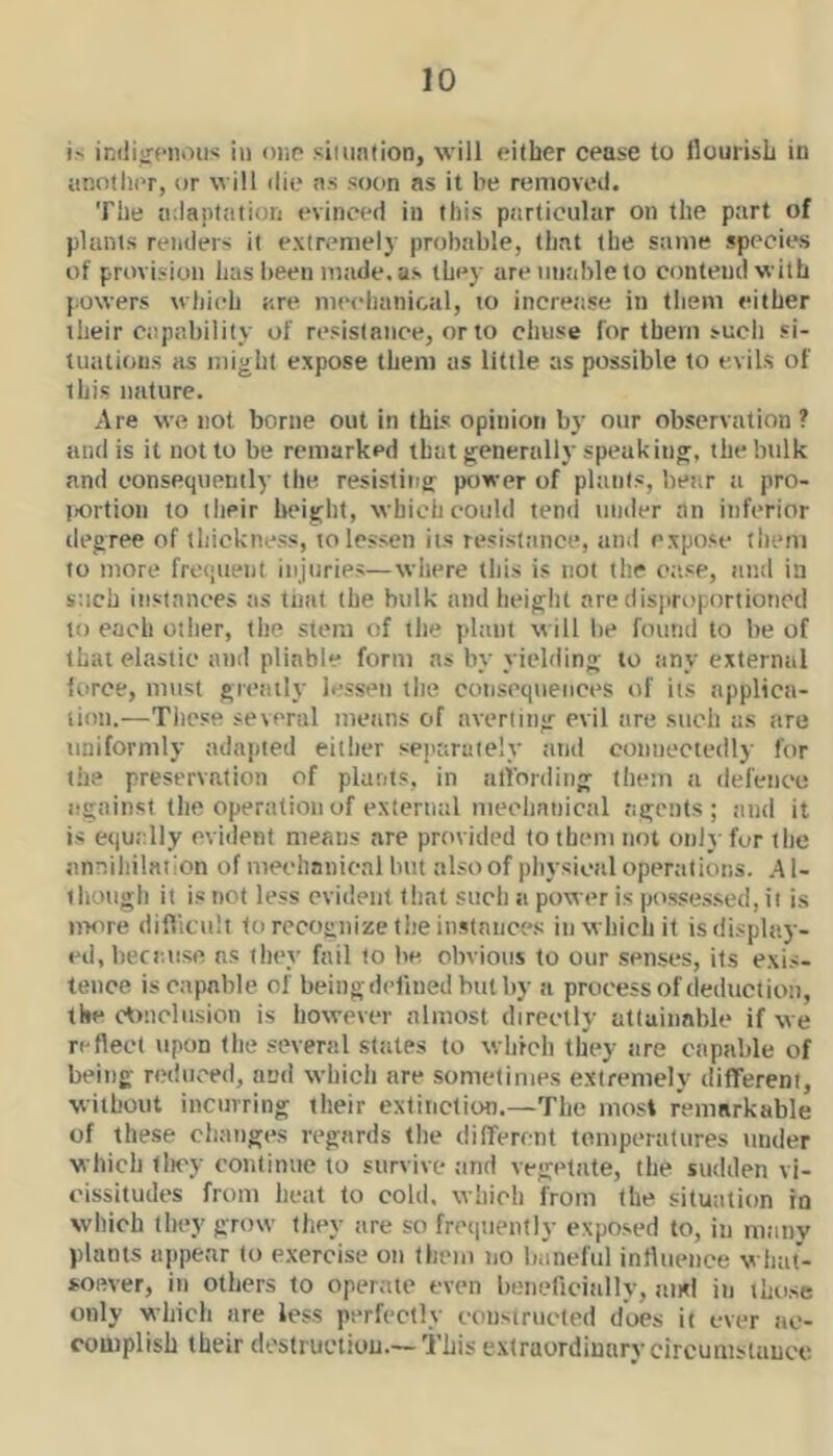 i' imliircnous in oiip simnlion, will either cease to flourish in another, or will die as soon as it be removed. The adaptation evinced in this particular on the part of plants renders it extremely probable, that the same species of provision has been made, as they are unable to contend with powers which are mechanical, to increase in them either their capability of resistance, or to chiise for them such si- tuations as liiight expose them as little as possible to evils of this nature. Are we not borne out in this opinion by our observation ? and is it not to be remarked that generally speak itig, thebtilk and consequently the resisting power of plants, bear ti pro- jKDrtiou to their height, which could tend tinder an inferior degree of thickness, to lessen its resistance, and expose tliem to more frequent injuries—wliere this is not the ce.sp, ami in such instances as that the hulk and height are dis)troportioned to each other, the stem of the pltiiit \t ill he found to be of that elastic and pliable form as by yielding to any external force, mtist greatly lessen the conscqtiences tif its applica- tion.—Tiipse several means of averting evil are such as tire uniformly adapted either separately and connectedly for the preservation of plants, in alibniing them a defence against the operation of external meclianical agents; and it is etjutdly evident means are provided to them not only for the annihilation of mechanical hm also of physical operations. A1- thongh it is not less evident that such a power is posses.sed, it is iiKire diflicult to recognize the iiistnnce.s in which it isdisplay- eii.becanse ns they fail to he obvious to our senses, its exis- tence is capable of being defined but by a process of deduct ion, the ctniclnsion is however almost directly attainable if we reflect upon the several states to whrch they tire capable of being reduced, and whicli are sometimes extremely diflfereni, without incurring their extinction.—The most remarkable of these changes regards the different temperatures under which tlioy continue to survive tmd vegetate, the sudden vi- cissitudes from heat to cold, which from the situation in which they grow they are so frequently exposed to, in many plants appear to e.xercise on them no Imnelul influence what- soever, in others to operate even beneficinlly, iind in those only which are less perfectly constructed does it ever ne- couiplish their dostructiou—This extraordinary circumstance