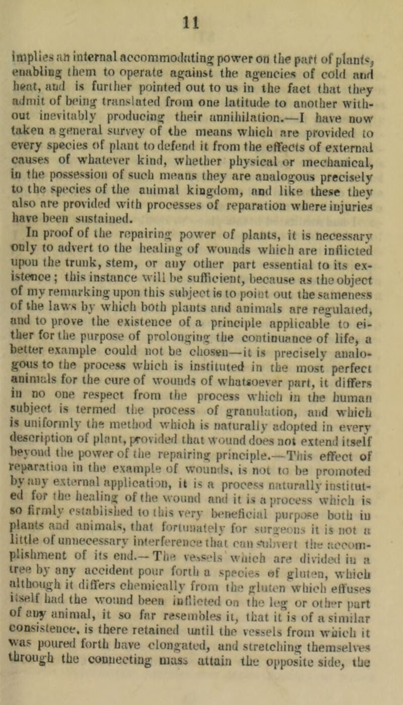 implies .in internal nccommoilatin^ power on (he part of plant®, enablins; them to operate njjainst the agencies of cold and heat, and is further pointed out to us in the fact that they admit of being translated from one latitude to another with- out inevitably producing their annihilation.—I have now taken a general survey of the means which are provided to every species of plant to defend it from the effects of extemtil causes of whatever kind, whether physical or mechanical, in the possession of such means they are analogous precisely to the species of the otiimal kingdom, and like these they also are provided with processes of reparation where injuries have been sustained. In proof of the repairing power of plants, it is necessary only to advert to the healing of wounds which are inflicted upon the trunk, stem, or any other part essential to its ex- istence ; this instance will be suflicient, because as the object of my remarking ujwn this subject is to point out the sameness of the laws by which both plants and animals are regulated, and to prove the existence of a principle applicable to ei- ther for the purpose of prolonging the continuance of life, a better example could not be chosen—it is preciselv analo- gous to the process which is instituted in the most perfect animals for the cure of wounds of whatsoever part, it differs in no one respect from the process wliich in the human subject is termed the process of granulation, and which is uniformly the method which is naturally adopted in every description of plant, provided that wound does not extend itself beyond the power of tlie repairing principle.—This effect of repar.xtioi) in the example of wounds, is not to be promoted by aiij external application, it is a process naliinilh institut- ed for the healing of the wound and it is n])rocess which is so firmly estabiislied to this very Ix’rteficial purp>)se both in plants anti animals, that fortunutelv' for surgeons it is not a little of unnecessary interference that can ®)ilnert t!te accuni- p*isliment of its end.—The vessels wnich are dividetl in a tree by any accident pour forth a species of gluten, which although it differs chemically from the gluten which effuses itself had the wound l)een inflicted on the leg or other part of any animal, it so far resembles it, that it is of a similar consistence, is there retained luitil the vessels from which it vas poured forth have elongated, and stretching themselves through the connecting mass attain the opposite side, the