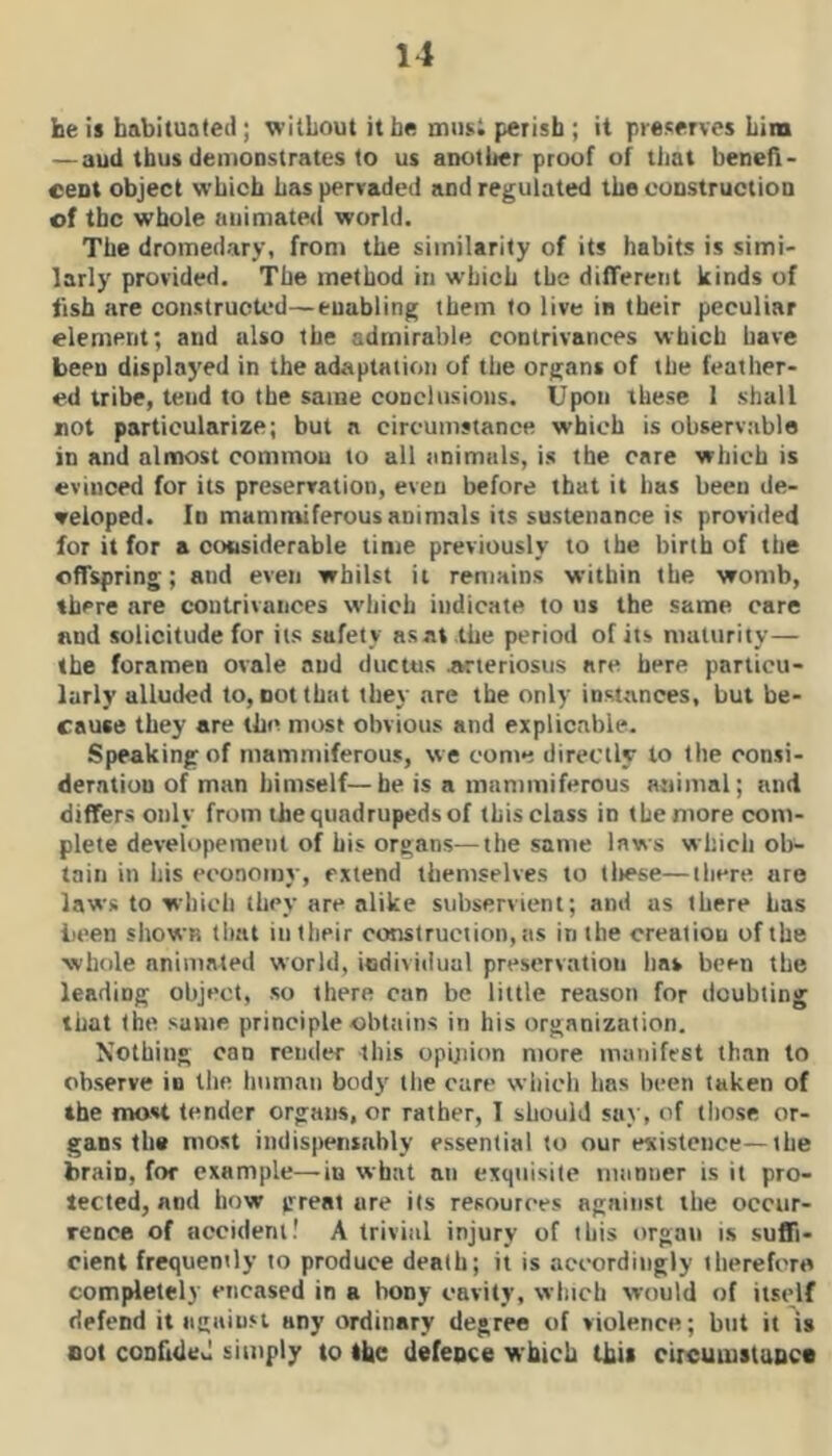 he is habituated; \^’itLout it be miis; perish ; it preserves him — aud thus demonstrates to us another proof of tliat beireft- cent object which has pervaded and regulated the construction of the whole animated world. The dromedary, from the similarity of its habits is simi' larly provided. The method in which the different kinds of fish are constructed—enabling them to live in their peculiar element; and also the admirable contrivances which have been displayed in the adaptation of the organs of the feather- ed tribe, tend to the same conclusions. Upon these 1 shall not particularize; but a circumstance which is observable in and alnnost common to all tinimals, is the care which is evinced for its preservation, even before that it has been de- veloped. In mammiferous animals its sustenance is provided for it for a cousiderable time previously to the birth of the offspring; and even whilst it remains within the womb, there are contrivances w'hich indicate to us the same care and solicitude for its safety as at the period of its maturity— the foramen ovale aud ductus Arteriosus are here particu- larly alluded to, not that they are the only instances, but be- cause they are the most obvious and explicable. Speaking of mammiferous, we come directly to llie consi- deration of man himself—be is a mammiferous animal; and differs only from the quadrupeds of this class in the more com- plete developemenl of his organs—the same laws which ob- tain in his economy, extend themselves to lltese—there are laws to which they are alike subservient; and as there Las been shown that in their construction, tis in the creation of the ■whole animated world, individual preservation lias been the leading object, so there can be little reason for doubting that the same principle obtiiins in his organization. Nothing can render this opijiion more manifest than to observe in tlie tinman body' the care which has been taken of the most tender organs, or rather, I should say, of tliose or- gans the most indispensably essential to our eicistence—the brain, for example—in what an exquisite mnniier is it pro- tected, nod how great are its resources against the occur- rence of accident! A trivial injury of this organ is suffi- cient frequently to produce death; it is accordingly therefore completely encased in a bony cavity, which would of itself defend it against any ordinary degree of violence; but it is not conUtled simply to the defence which thii circumstunct