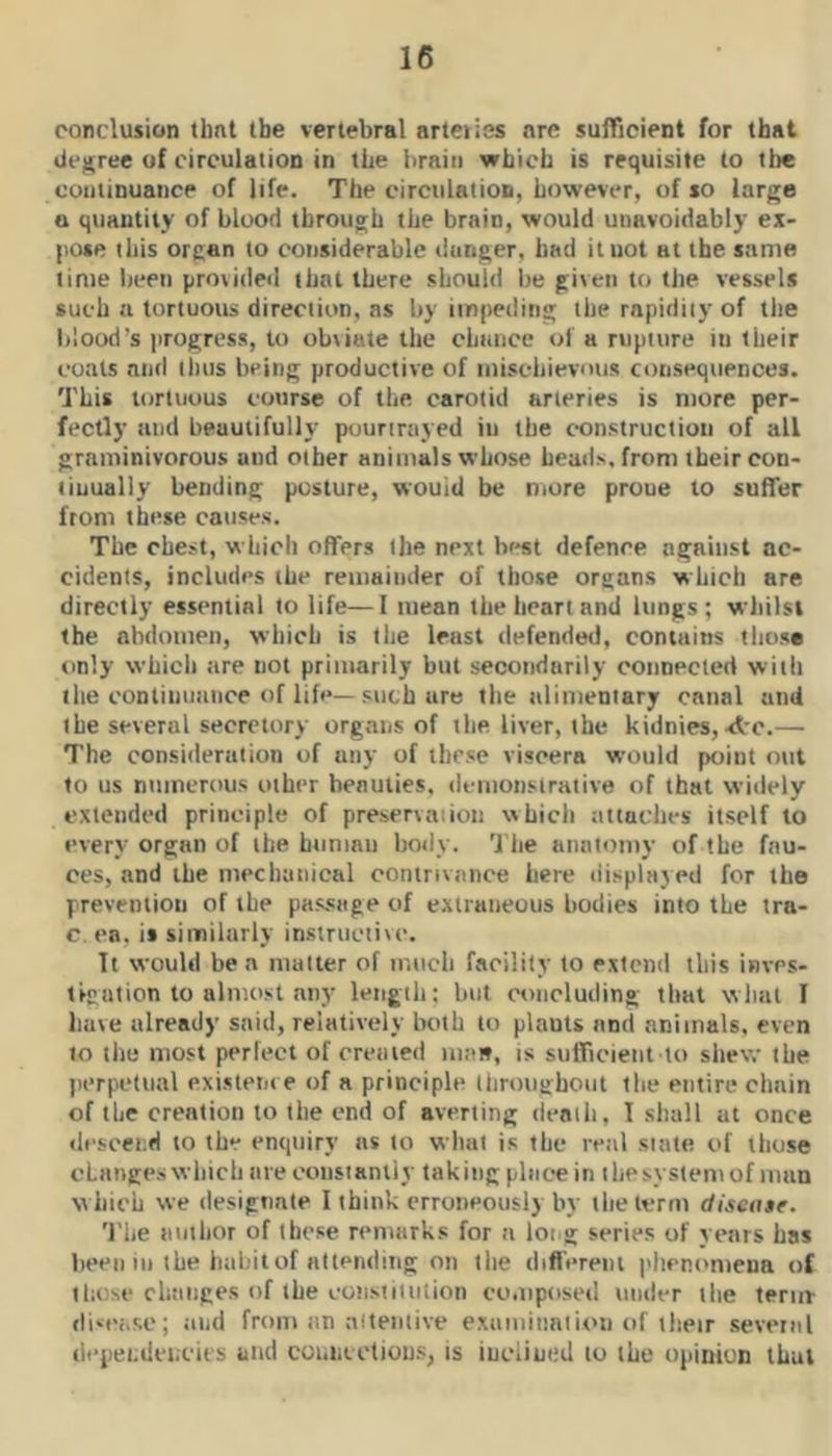 conclusion that the vertebral arteries are sufficient for that (ie^ree of circulation in the brain which is requisite to tire continuance of life. The circulation, however, of so large a quantity of blood through the brain, would unavoidably ex- pose this organ to considerable danger, had ituot at the same lime been provideil that there should be given to the vessels such a tortuous direction, as by impeding the rapidity of the blood’s progress, to ubiiute the chance of a rupture in their coats and thus being productive of nuschievous consequences. This tortuous course of the carotid arteries is more per- fectly mid beautifully pourirayed iu the construction of all graminivorous and other animals whose heads, from their con- tinually bending posture, wouid be more proue to suffer from these causes. The chest, which offers the next bi-st defence against ac- cidents, includes the remainder of those organs which are directly essential to life—I mean the heart and lungs; whilst the abdomen, which is the least defended, contains tlius* only which are not primarily but secondarily connected with the continuance of life—such are the alimentary canal and the several secretory organs of the liver, the kidnies, ■At.— The consideration of any of these viscera would point out to us numerous other beauties, demonstrative of that widely extended principle of preservaiion which attaches itself to every organ of the human body. 'I'he anatomy of the fau- ces, and the mechanical contrivance here display ed for the prevention of the passage of extraneous bodies into the tra- c. en, it similarly instructive. It would be a matter of much facility to extend this invrs- tscnlion to almost any length; but concluding that wliat I have already said, relatively both to plauts and animals, even to the most perfect of created uiait, is sufficient to shew the perpetual existern e of a principle throughout the entire chain of the creation to the end of averting deaili, I shall at once descend to the enquiry ns to what is the real siate of those changes which are constantly taking place in ihesysiemof man which we designate I think erroneously by the term discn$e. 'I'he author of these remarks for a long series of years has been 111 ihe hahitof nllending on the differeiu phenomena of those changes of the coiisiitulion composed under the term- disease; and from an aitemive examiimiion of their several dependencies and coi.neetious^ is inclined to the opinion that