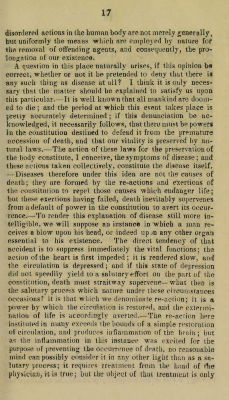 disordered actions in the human body are not merely generally, but uniformly the means which are employed by nature fof the removal of offending agents, and consequently, the pro- longation of our existence. A question in this place naturally arises, if this opinion be correct, whether or not it be pretended to deny that there is any such thing as disease at all? I think it is only neces- sary that the matter should be explained to satisfy us upon this particular.— It is well known that all mankind are doom- ed to die; and the period at which this event takes place is pretty accurately determined; if this denunciation be ac- knowledged, it necessarily follows, that there must be powers in the constitutiou destined to defend it from the premature accession of death, and that our vitality is preserved by na- tural laws.—The action of these laws for the preservation of the body constitute, I conceive, the symptoms of disease; and these actions taken collectively, constitute the disease itself, — Diseases therefore under this idea are not the causes of death; they are formed by the re-actions and exertions of the constitution to repel those causes which endanger life; but these exertions having failed, death inevitably supen'enes from a default of power in the constitution to avert its occur- rence.—To render this explanation of disease still more in- telligible. we will suppose an instance in which a man re- ceives a blow upon his head, or indeed up^n any other organ essential to his existence. The direct tendency of that accident is to suppress immediately the vital functions; the action of the heart is first impeded; it is rendered slow, and the circulation is depressed; and if tbit state of depression did not speetlily yield to a salutary effort on the part of the con»^titiition, death must straitway supervene—what then is the salutary process which nature under these eircunistances occasions? it is that which we denominate re-action; it is a power by which the cireillation is restored, and the extermi- nation of life is accordingly averted.— The re-nclicn here instituted in many exceeds ihe bounds of a simple restoration of circul.ation, Jind produces inflammation of the brain; but as the inflammation in this instance was excited for the purpose of preventing the occurrence of death, no reasonable mind can possibly consider it in any other light than as a sa- lutary process; it riKjiiires treatment from the hand of the physician, it is true; but the object of that treatment is only