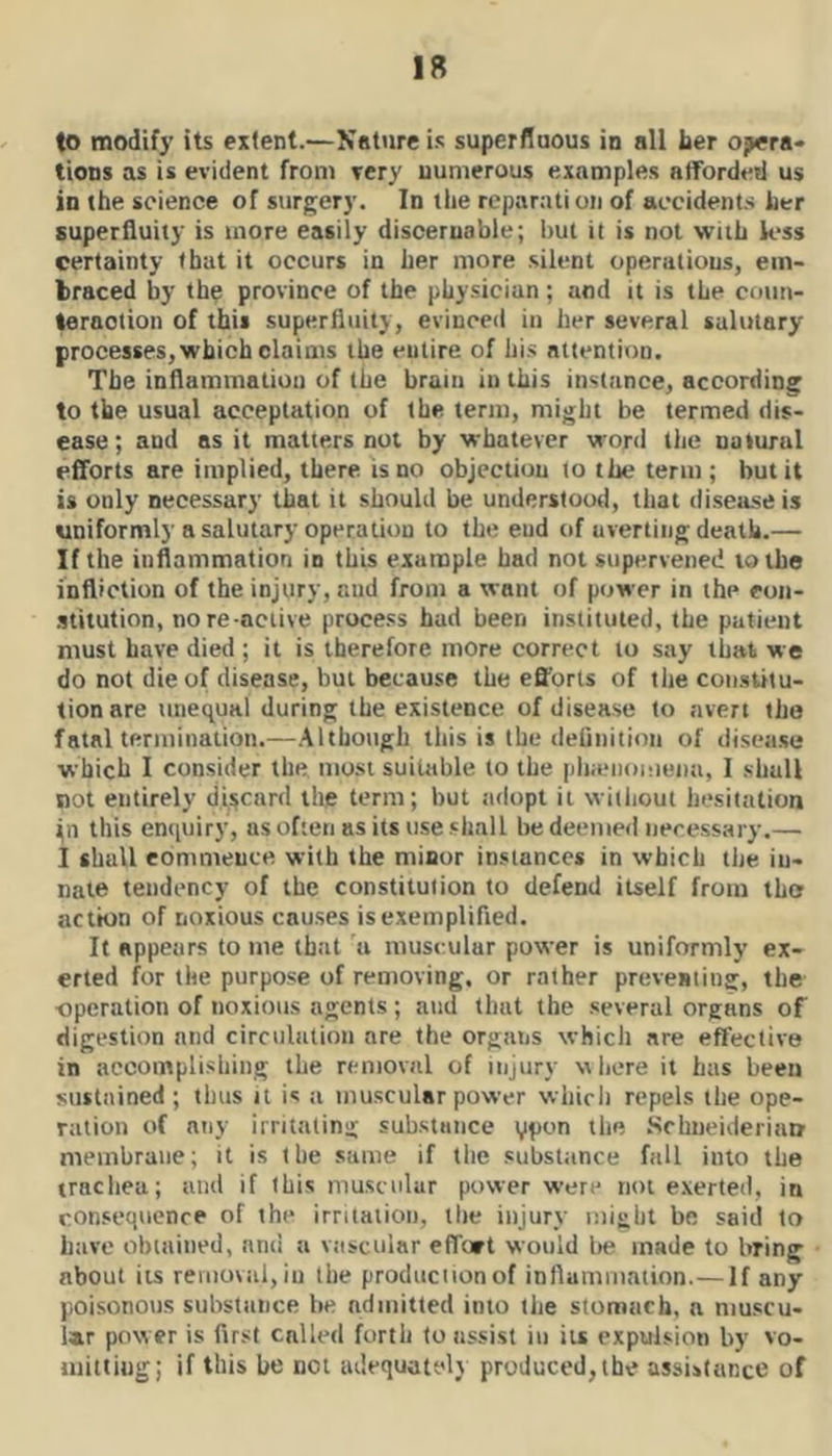 to modify its extent.—Nntnre is superfluous in all her opera* tioDs as is evident from very numerous examples atfordeil us in the science of surgery. In the reparati on of accident.^ her superfluity is more easily discernable; but it is not with less certainty that it occurs in her more silent operations, em- braced by the province of the physician; and it is the conn- lernotion of this superfluity, evinced in her several salutary processes, which claims the entire of his attention. The inflammation of the brain in this instance, according to the usual acceptation of the term, might be termed dis- ease ; and as it matters not by whatever word tlie ualural efiforts are implied, there is no objection to the term; but it is only necessary that it should be understood, that disejiseis uniformly a salutary operation to the eud of averting death.— If the inflammation in this example had not supervened to the infliction of the injury, and from a want of power in the eon- stitution, no re-active process had been instituted, the patient must have died ; it is therefore more correct to say that we do not die of disease, but because the efl'orts of the coii.stilu- tionare unequal during the existence of disease to avert the fatal termination.—Although this is the deliiiition of disease which I consider the most suitable to the pliauiomeiia, I shall not entirely discard the term; but adopt it wiilioul hesitation fn this enquiry, as often as its use shall be deemed necessary.— I shall commence with the minor instances in which tiie in- nate tendency of the constitution to defend itself from the action of noxious causes is exemplified. It appears to me that a muscular power is uniformly ex- erted for the purpose of removing, or rather preveBting, the operation of noxious agents ; and that the several organs of digestion and circulation are the organs whicli are effective in accomplishing the removal of injury vliere it has been sustained ; thus u is a muscular power which repels the ope- ration of any irritating substance 11**5 Schiieideriim membrane; it is the same if the substance fall into the trachea; and if this muscular power were not exerted, in consequence of the irritation, the injury might be said to have obtained, and a vascular effort would tie made to bring about its removal, in the produciionof inflammation.— If any poisonous substance be admitted into the stomach, a niuscu- i»r power is fir.st called forth to assist in its expulsion by vo- uiittiug; if this be not adequately produced, the assistance of