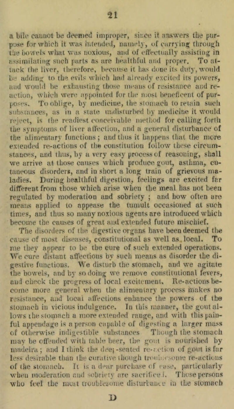 a biU' cannot be cieenietl improper, since it answers the pur- pose for which it was h.letuled, namely, of carryinsr tlirou};h lae bo\\eK wliai was noxious, and of eflVotnally assisting in i;<similatinj^ such parts as are healthful and proper. To at- tack the liver, therefore, because it has done its duly, would be addin'.! tbe evils which had already excited its powers, and woubi be exhausiinu; those mi'ans of resistance and re- action, which were appointed for the most beneficent of pur- pos''s. To oblige, by medicine, the stomach to retain sucli substances, as in a stale lUidisiurbed by medicine it would reject, is the readiest eonceivabb; met bod for calling forth the symptoms of liver uflection, and ii general disturbance of the alimentiiry functions; and thus it hajt|iens tliat the more extended re-actiuns of the constitution follow these circum- stances, and tlius, liy a very easy processor reasoning, shall we arrive at those causes which produce gout, asthma, cu- taneous disorders, and in short a long train of grievous ma- ladies. During healthful digestion, feelings are excited fnr different from those which arise when the meal htus not beea regulated by moderation and sobriety ; and how often are means applied to appease the tumult occasioned at such times, and thus so many noxious agents are introduced which become the causes of great and extended future mischief. The disorders of the digestive organs have been deemed the cause of most diseases, constitutional as well ns.local. To me they appear to be the cure of such extended operations. We cure distant aflections by such means ns disorder the di- gestive functions. We disturb the stomach, and we agitate the bowels, and by so doing we remove constitutional fevers, and check the progress of local exciu ment. lie-actions be- come more general when the alimentary process makes no rj.sistiuice, and local aflections enhance the powers of the stomach in vicious indulgence. In this manner, the gout al- lows the stomach a moni extended range, and with this pain- ful appendage is a person capalile of digesting a Itirger mass of otherwise inili«i‘.stible substances Though the stomach may be oft'ended with table beer, the gout is nourislied by inadeii'a ; and I ibiiik the decj-seated re-1 el ion of gout is far less desirable than the curative ihough treub.f.suiU'J re-actiuiis of the stomach. It is a dear purchioe < f i um*, particularly when moderation and --ebriety are sacriliee I. These persons who feci the most iioubieioiiie dislurluiue in the stomach