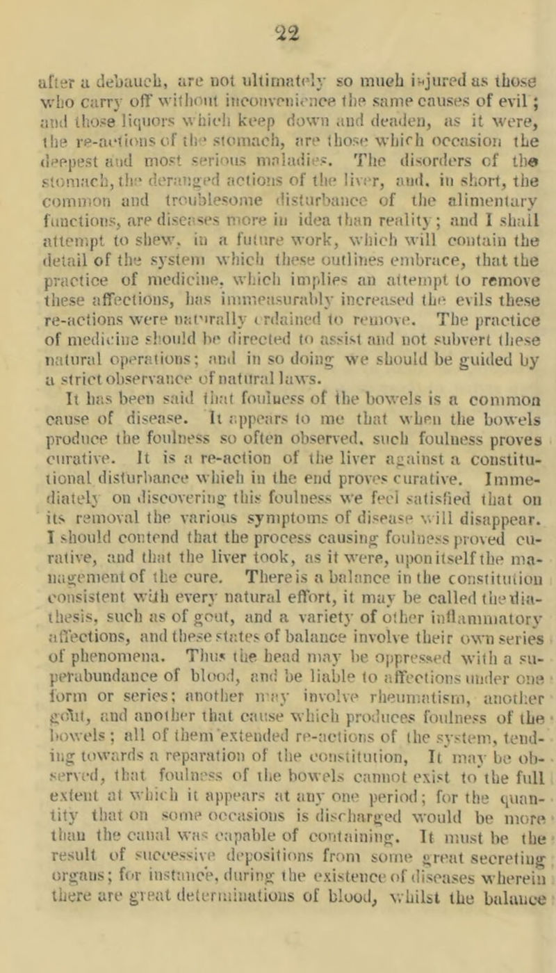 <22 after a debauch, are uot ultimately so mueb injured as those Nvlio carry off without iiieoiivoiiit-ncp the same causes of evil; atui those li<iuois which keep down and deaden, ns it were, the re-acii(nis of th * stomach, tire those which occasion the deepest and most serious maladies. Tlic disorders of tlie stoni.'ich, the dennsoed iiciiotis of the liver, and. in short, the common and troublesome disturbance of tlie alimentary fiiuctioiis, aredisciises more in idea than retility; and I shall attempt to shew, in a fiilnre work, which will contain the del.iil of the system whicii these outlines embrace, that the practice of medicine, wind) implies an attempt to remove these tiffections, Ijsis immeiisunddy increased thi^ evils these re-actions were nat'irally i nlained to remove. The practice of medii:inc should be directed to assist and not subvert these tiatnral operations; .and in so doing; we should be guided by a strict observance of natural laws. It hits been siiitl that fmiluess of the bowels is a common cause of disease, h appetirs to me that when tlie bowels produce the foulness .so often observed, siich foulness proves curative. It is a re-action of the liver agiiinst a constitu- iionnl disturbance which in the end proves curative. Imme- iliateh on .liscovering this foulness we feel satisfied that on its removal the various symptoms of disease will disappear. I should contend that the process causing foulness proved cu- rative, and thiit the liver took, as it were, upon itself the ma- nagement of the cure. There is a balance in the constitiilioii consistent with every natural effort, it may be called thexlift- ihesis, such as of gout, and a variety of other inllannuatory affections, and these stiites of balance involve their own series of phenomena. Thus the head may be ojipressed with a su- perabundance of blood, and be liable to affections mnler one form or series: another may involve rheumatism, aiioil;er golil, and another that cause which produces foulness of the bowels ; all of them extended re-aetioiis of the system, tend- ing towards a reparation of the constitiiiion, It may be ob- served, that foulness of the bowels cannot exist to the full extent at which it appears at tiny one period; for the quan- tity that on some occasions is discharged would be more than the canal was capable of containing. It must be the result of successive depositions from some great secreting organs; for instance, during the existence of diseases wherein there are great deleriniiiutioiis of blood, whilst the balance