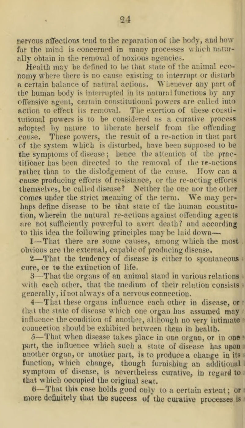 21 nervous affections tend to the reparation of tl)e body, and hovv far the mind is concerned in many processes v. lju'h natur- ally obtain in the removal of noxious nirencies. Health rntty be defined to be that state of the animal eco- nomy where there is no cause existing to interrupt or disturb a certain btilance of natural actions. NYheiiever any part of the human body is interrupted in its n;itnr;>l functions Ity any offensive agent, certain constitution.'il powers are ciilUd into action to efiect its removal. Tiie exertion of these cousti- liitional powers is to be considered as a curative process adopted by nature to liberate, herself from tiie oflending cause. These powers, the result of a re-action in the.t part of the system which is disturbed, liave been supposed to be the symptoms of disease; benci* the attention of the prac- titioner has been directed to the removal of the re-actions rather than to the dislodgement of the cause. How can a cause producing efforts of resistance, or the re-acting efforts themselves, be culled disease? Neither the one nor the other comes under the strict meaning of the term. We may per- haps define di.seasc to be that state of the humtin constitu- tion, w herein the natural re-aotions against <.>ffending agents are not sufficiently powerful to avert death? and according to this idea the following principles maybe laid down—■ 1— Th.at there are some causes, among which the most obvious are the external, capable of producing disease. 2— That the tendency of disease is cither to spontaneous i cure, or t» tlie extinction of life. 3— That the organs of an animal stand in various relations • with each otlicr, thiit the medium of their relation consists • generally, if not always of a nervous connection. 4— That these organs influence cacli other in disease, or r that the state of disease which one orgtin has as.sumed may ■ influence the condition of another, although no very iiitinuvie ? connection should be exhibited between them in health. 5— That when di.sease takes place in one organ, or in one • })jirt, the influence which such a state of disea.se has upoui another organ, or another part, is to produce a change in its s function, which change, though furnishing an additional 1 symptom of disease, is nevertheless curative, in regard to.' that which occupied the original .seat. 6— That tliis case holds good only to a certain e.xtent; or i utorc definitely that the success of the cuiaiive processes is!