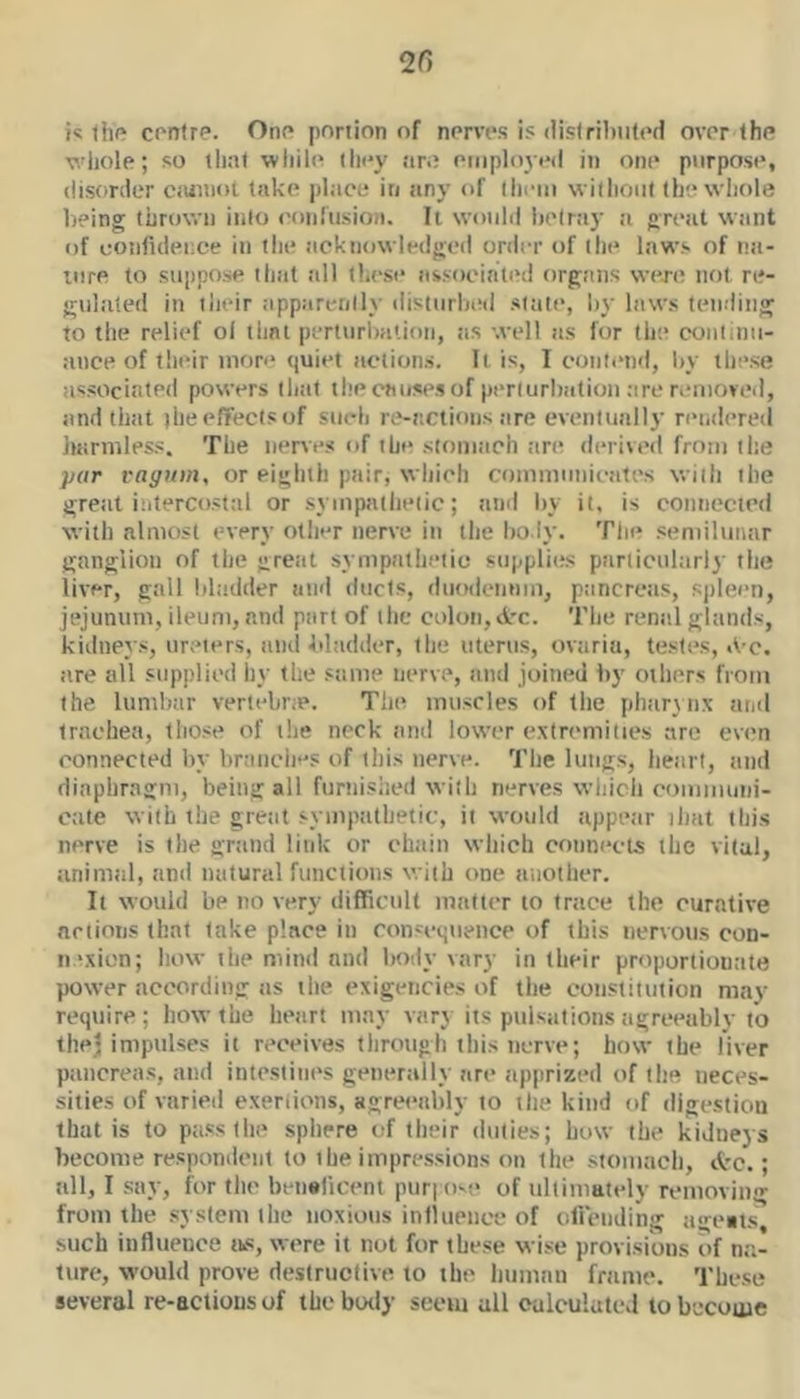 i« thp contre. Ono portion of norvivs is (iislril)ii(t'd ovrr the whole; so lliat wliile tli<*y are eiiiplo3e(l in one purpose, disorder Ciuinot take place in any of liiem without the whole l)?ing thrown into ('onfiisioii. It woiihi betray a gretit wtint of confiilei;ce in the ttcknowledged order of the laws of nti- iiire to suppose that all thesi* associated orgtins were not re- gnliited in their iipparenllj- ilistiirbitd state, by laws tetiding to the relief ol that perturbation, as well as for tbe continu- ance of their more quiet actions. It is, I cottfiuid, by these associated powers that the canses of perturbation are r.uiiovcd, and that (hee/fectsof siicli re-actions tire eventunlly nuidered liarmless. The iienes of the stomsich tire derived from the par vaguin, or eighth pair, which communicates with tbe great intercosttil or sympathetic; and by it, is cotincctcd with almost every other nerve in the body. The semilunar ganglion of the great sympathetic supplies parlicultirl)' the liver, gall bladder and ducts, duodcnnm, ptincrctis, spleen, jejunum, ileum, and part of the colon,d'c. The renal glands, kidnev’.s, ureters, and bltidder, the uterus, ovtiriu, testes, A-c. are all supplied hy the stime nerve, and joined by others from the lumbar vertebne. The muscles of the phar}iix and trachea, those of the neck and lower extremities are even connected by braiiclif'S of this nerve. The lungs, heart, and diaphragm, being all furnished with nerves which communi- cate with the great sympathetic, it would appe<Mr that this nerve is the gnind link or chain which connects the vital, unimtil, and natural functions with one luiothcr. It would be no very difficult matter to trtice the curative anions that take place in consequence of this nervous eon- ii 'xion; Iiow the mind and body vary in their proportionate power according as the exigencies of the constitution maj^ require; how the hejirt may vary its pulsiiiions agreeably to thej impulses it receives through this nerve; how the liver piincreas, and intestines generally are apprized of the neces- sities of varied exertions, agreeably to the kind of digestiou that is to pass the sphere of their duties; bow the kidneys become respondent to the impressions on the stomach, d'c.; all, I say, for the beneficent pur; om> of ultimately removing from the .system the noxious influence of ofiViiding ageat.s, such influence tis, were it not for these wise provisions of na- ture, would prove deslrucdve to the luiinnn frame. These several re-actions of the botly seem all oulculuteJ to become