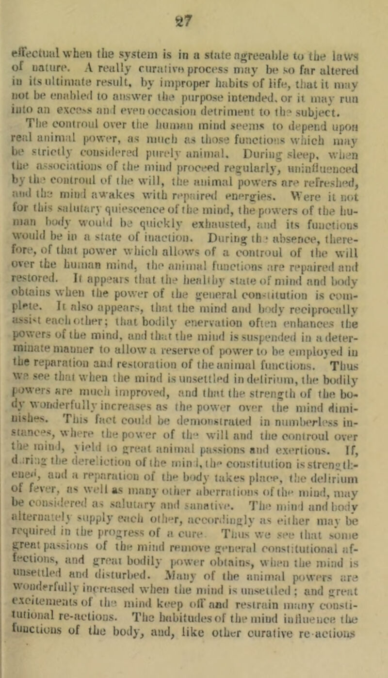 rlFectuiil when the system is in a state ngreeiihle to the laws of nature. Areally riiralivo process may b(* .so far alteretl ill its ultimate result, by improper habits of life, that it may not be eiialileil to answer the purpose intemied. or ii may run into an exce>s an I evenoecasion detriment to tli:* subject. The controul over the human mind seems (o depend upon real animal power, as much ns those functions which may be strictly considered ptnely animtil. During sleep, when the a.vsoci;tiions of the mind proceed regularly, uninfluenced by th ' controul i>f tlie will, the animtil powers are refre.slied, iind the mind awakes with reptiired energies. Were it not for this saliiiiiry quie.scenee of the mind, the powers of tlie liu- niun body wouhl be quickly exliaiisted, and its functions would be in a sltitc of iiniction. During th ■ absence, there- fore, of thiit power wliicli allows of :i controul of the will over the humtin mind, tlic animal ftinciions are repaireil and restored. It appears that the healthy .-late of mind and Inidv obtains when the power of the general con-iiiutioii is com- plete. It nl.so appears, that the mind and body rcciprocnllv a.ssi't each other; that bodily enervation often enhnnees the powers of the mind, and tlitit the mind is suspended in a deter- minate manner to allow a reserve of power to be employed in the reparation and restoration of theiinimal functiotis. Thus we .see that when the mind isun.settled in delirium, the bodily powers are much improved, and that the strength of the bo- dy wonderfully increa.ses ns the power over tlie mind dimi- nishes. This fact could be demoiistraled in numberle.ss in- stanc**s, whi're the power of tic* will and the controul over tne iniii I, yiehi m great animal passions and e.xertions. If, d :ri:i2 the dere.iction of the luinkth constitution isstrengtl:- cnee, and a rejinraiion of tie* leidy takes place, tlie delirium of fever, as well as inanyotin-r aberrations of tie* mind, may be consideri’d ji> .sttlnttiry and .'tinative. The niiiid tind liodv alternately supply eacli olle*r, .•iccoriiiiigly ;is t*iiher lunv be requireii in the progress of a cure Tims' we .'■ee that .some great ptissious of the mind remove genenil constitutional af- fections, and great bodily j^iwcr obl.ains, wiien the mind is unsettled anil disturbed. Many of tlie animal powers tire wonderfully incrensed when the mind is iiiiseitled ; and great c.xciiemeats of the mind keep oil'and restrain many consti- tutioiml re-actions. Tlie iiabitudcsof tlie mind iniliieuci; the luuctions of the body, and, like other curative re aclioii.s