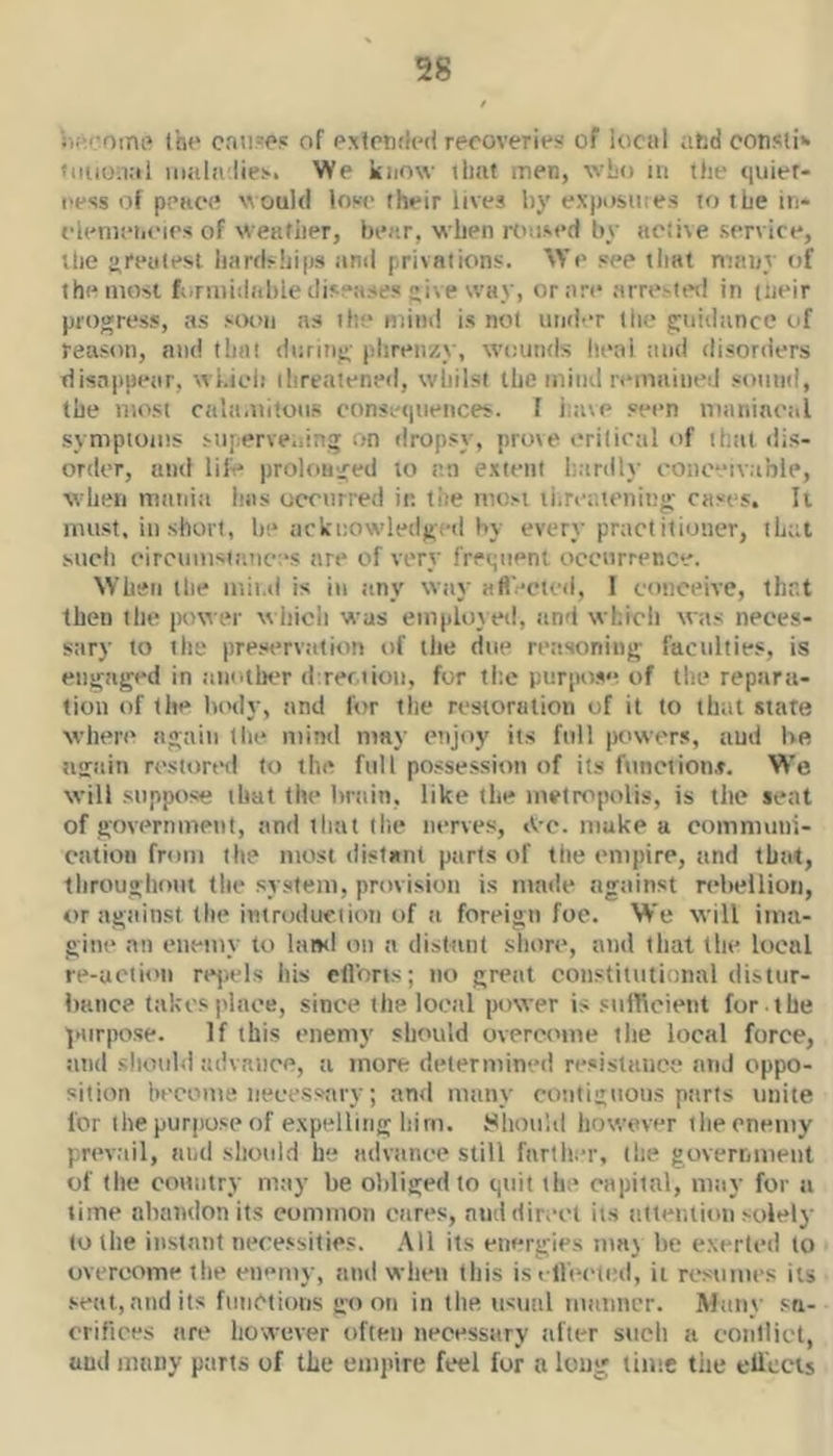 Ihe can.w of PxfPtxM recoveries of iocul afcd oonsti» • nuonal iiiala lies. We know iliiit men, wLo in the <|uier- eess of pence would lose their lives by exposures to the in- clenieiicies of weather, bear, when rt'used by active service, the i>reutesi liardships and privations. ^Ye see that many of the most f.irmiiiahle disea.ses ive way, or arc arrested in (iieir progress, as sot>ii as the mind is not under the guidance of reason, and that during phrenzy, wounds heai and disorders disappear, wl.ioli threatened, whilst the mind remained sound, the most cala-iiitous consetpieiices. 1 iaive seen maniacal symptoms siiperve.iing on dropsy, prove critical of that dis- order, and lile prolonged to an extent h.trdly oono“ivable, when mania has occurred in tite most tiireiitening cases. It must, in short, he acknowledged by every practitioner, tL;;t such circumsiances are of very frer^iient occurrence. When the mit.d is in any way aft'-cted, I conceive, that then the power which was emploved, and whicli was neces- sary to the pre.servation of the due reasoning faculties, is engaged in another d:rer.iiou, for the purpose of the repara- tion of the laaly, and for the restoration of it to that state when' again the mind may etijoy its full powers, and he again restored to the full possession of its function#. We will suppose that the brain, like the metropolis, is the seat of government, and that (he nerves, iV c. make a communi- cation from the most distant parts of the empire, and that, throughout the system, provision is made against rehellioti, or against the introduction of a foreign foe. We will ima- gine an enemy to land on a distant shore, and that the local le-uctioii rejiels ins eflbns; no great constitutional distur- bance takes place, since the local power is sufficient for the ]Hirpose. If this enemy should overcome the local force, atid should advance, a more determined resistance and oppo- sition liecome necessary; and many contiguous parts tinite lor (he purpose of exptdliiig him. Should however tlie enemy prevail, and should he advance still farther, the governmeut of tlie country may be obliged to quit the capital, may for a time abandon its common cares, and direct its atteutitm solely to the instant necessities. All its energies maj be exerted (o overcome the enemy, and when (his is i llet'tiHl, it resumes its seat,audits fiiiiCtiotis go on in the usual manner. Many sa- crifices are however often necessary after such a conllicl, and many ptirts of the empire feel for a loug lime the ell'ccis