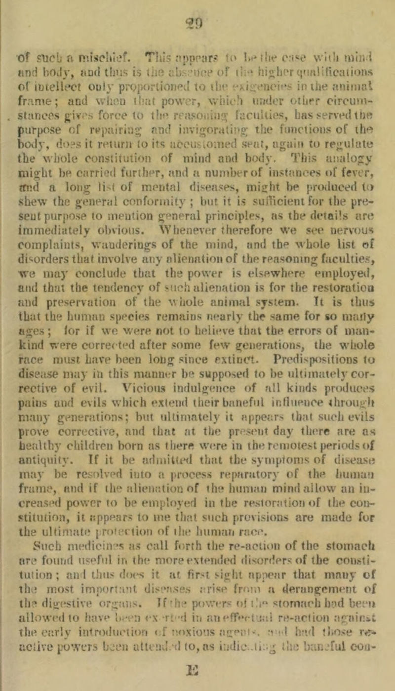 of slicU ft niiso'iief. This .•iftprar* fi' I.-Miit* ivi'-o \vh!i iniii i lint! hOiIy, uml is til!^ ab. ’iti't* of i!. * hilif'r i|'m!ilicaii<ms of iftiellt'Ct ouly proiKirtioiiPtI to iho in the finimnl frame; and wlii’n iliat powar, v.iiii-!> uadiT other circum- slanops };iv 's force to tin'rciisoida:'- faculties, Las >ervcti idb purpose of rejKiiria::; and invi^roratinp; the functions of the boily, <!o,-*s it return to its accuMOaied seat, tigaiti to regulate the whole eonstitutioti of mind and b«ly. This atialogy might be otirrieil further, tind a numlterof instanees of fever, ffi’d a long li'l of mental diseases, might be prtHiuced to shew the general conformity ; but it is sulficieiu for the pre- sent purpose to mention general principles, ns the details are immediately obvious. Whenever therefore we sif nervous complaints, wtinderings of the mind, and th** whole list of disorders that involve any alieimtifni of the reasoning faculiie,*, we may conclude that the power is elsewhere einploye*!, and that the tendency of such alienation is for the restoratioa and preservation of the Miiole aninnil system. Tt is thus that the human species remains neuriy the same for so maity age.s ; lor if we were not to believe thnl the errors of man- kind were corrected after some few genenitions, the whole race must htive been long since extinct. Predispositions to diseiise m.iy in this manner be suppo>ed to be iiliiintitely cor- rective of evil. \'ieioiis indnlgeiice of all kinds produces piiiiis and evils wliich e.xteiid their btineful influence 4hroui;li many genenitions; hut ultimately it appear' (h;il such evils prove corrective, and that at the pre.st'iit day there are ns lietiUhy children born ns lliere were in the remote.sl periods of antiquity. If it be admitted that the .symptoms of di-sea-se may be resolved into ti process reparatory (>f the iiumau frame, and if tie* tilienalion of the liuman mind allow an iii- crea.Si'd power to bi* employed in the restortitioiiof the con- stitution, it iippears to me tli;it such previsions are made for the uliirmite innection of the Imnniii race. Such mediciiv's ti.s call forth tlie re-action of the stomach are found useful in the moreexlendt'd disorders of the coasti- tuiion; an 1 thus does it at fir-t sight appear that many of tli; most imporia’it dis'*!i.se,s erise fre.m a derangement of ill'* digestive organs. If •he power'' o! i!i“ siomaeh had been allowed to htive ex r; ei in anefTecl nil re-action :igaini.t thece.rly introduction i f eo.xio'is agetc-. -'-I Ind tl.ose r*r- nciive powers hjcu utlt ’ul. d to, ns indie .llic httneful cou-