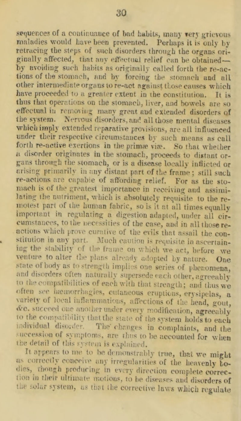 .«p<|uence« of a continuance of bad hubits, mtii)} ft'r3 grievous maladies would Lave been preventetl. Perhaps it is only by retracing the steps of such disorders through the organs ori- ginally affected, timt any effectual relief can b(* obtained— by avoiding such habits as originally called forth tlie re-ac- tions of the stomach, and by forcing the sioniach and all other intermediate organs tore-act against those causes which have proceeded to a greater extent in the constitution. It i.s thus that operations on the stomach, liver, and bowels are so effectual in removing many great and extended disorders of the system. Nervous disorders,and all those mental diseases which imply extended reparative provisions, arc all influenced under their respective circunistance.s by such means ns call forth re-active exertions in the prima* via*. .So that whether a disorder originates in the stomach, proceeds to distant or- gans through the .stomach, or is a di.sense locally inliicted or arising primarily in imy distant pnrt of the frame ; still such re-actions tire capable of affording relief. For as the sto- mach is of (he greatest imitortance in receiving tind assimi- lalin.g the nutriment, which is absolutely requisite to the re- inotest part of the humun fabric, so is it at all times equally important in regulating a digestion adapted, under all cir- cumstances, to the necessities of the case, and in all those re- action.s which preve ctinuive of the evils that assail the con- stitution in any part. .Much caution is retjiiisite in ascertain- ing the stability cf the frame on v.hicli we act, before we venture to alter the plans ;ilread} ad.Dpted by nature. One .state of body as lo.strengdi implis one series of phenomena and disorders often naturally .supersede eaeii other, agreeablv to llieoompnlilMliiics of each with that strength; and thus we often see h.cmorrhagies. eiitaneous eruptions, erysipelas, a variety of loeal inflammations, affections of the head, gout, »tc. Mifeeeil one aiioilier under every modillcation, agreeably to the eomp.dioility that the stall' of the system holds to each i.iilividiinl disdofri'. The i hr.ngi s in complaints, and the -iiece,ssi..n of symptoms, are iliiis to lie ticcounted for when tne detail of lliis sys((>,|i , xplained. It appears to me to be di inonstralily true, that we might ti.s eorreci'y conceive any irregulariiies of the heavenly to- tlies, tiinngh producing in every direction complete ctirrec- lioii in tlieir ultiinale moiions, to fie diseases and disorders of tlu' ;ol<.r system, as that ihe coirective laws which regulate