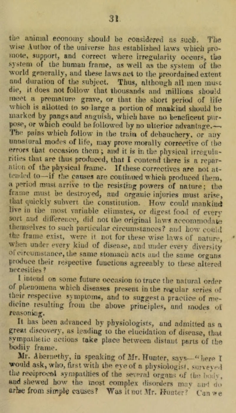 til*' animal economy slioul.1 be considered ns sucfa. The wise Anihor of the universe has established laws which prt)- niou*, support, and correct where irregularity occurs, tlio system of the human frame, ns well as the system of the world generally, and these laws act to the preordained extent and duration of the subject. Thus, although nil men must die, it docs not follow that thousands and millions should iiwet a pn'tualure grave, or that the short periinl of life which is allotted to so large a portion of mankind should ho marked by pangs and angtiisli, which have no bencliceut pur- pose, or which could be followcal by no ulterior advantage.— I’he pains which follow in the traio of debauclicry. or any unnatural modes of life, may prove nu>rnlly corrective of the err<jr.s that occasion them \ and it is in the physical irregula- rities that are thus produced, that t contend there is a repnr- ntioti of the pbj’sical frame. If these correctives are not at- tended to—if the causes are coutii.ued which produced them, a perioil must arrive to the n'sisttng powers of nature; tho frame must be destroyed, and organic injuries must arise, that quickly subvert the constitution. How could mankind live ill the most variable climates, or digest food of ever’' sort and dill’erence, did not tie* original laws .accomniodati! themselves to such particular ciroumstanoes? and how could the frame exist, were it md for these wise Laws of nature, when under every kiud of di.sense, and under every diversity ofeirtumstanoe, the same stom.ich acts and the same organs prtxluce their respective functions agreeably to these nlteretl necesities 1 I iiuemi OB some future occasion to trace the natural order of pLeiiomemi which diseases present in the nvgular series of their n*spec(ive sr mptomii, and to suggest a practice of me- dicine resulting from the above principles, and modes ol reasoning. It has Ireen advanced by physiologists, and admitted as a great discovery, as leading to the elucidation of disease, th;u sympatlietic actions take place between distant pans of the IxMlily frame. Sir. Alrerneihy, in speaking of Sir. Hnnter, savs— “here T would ask, who, first with the eye of a piiysiologist. survpved the reoiprocftl sympathies of the several urg-mw of the liodv, and shewed how the most complex disorders may am) do’ arise from simple causes? Was it not Mr. Hunter? fan ee