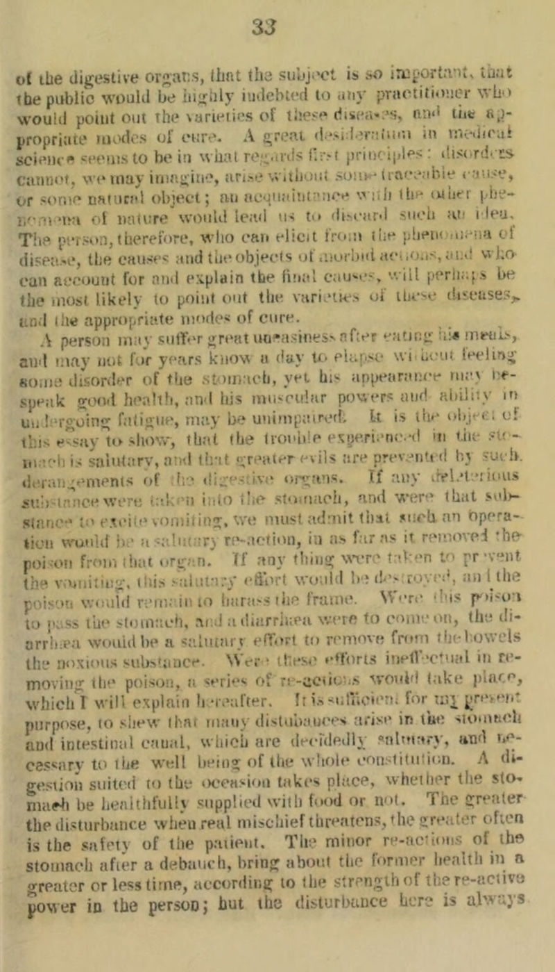 3J ct liie digeslive organs, iLnt tlia subj.'ot is ao tuat tbe public would be iiijibly iiidcbled to iitiv pTaetitiiv.icr ^^b'> would point out the\arieii>-.s of these diseav's, nn<l liit li,)- propriate iiiod>'s ol cure. A t^n.'ai d “>i l'*r::iiim in loeUieal scitMU  seems to be iu wiial re'^uds I'.r.-t print iples : disinb ts cannot, wo luay imagine, arise Wiiii'.mt soiie-iiaoe.ibie (■■•luse, or some naincel object; an acjiiaitii^'iiee : Ji (be luiier |.•ile- “i*:i ol ntUnre would lead us to discard snob ;ui i leu. The person,therefore, who can elicit from lue phenoiu.-iiu ol disease, the causes ,uid theobjecls of .iiurbiil ae..,o.is, ai..l wl;a cun account for and explain tbe linal causi'-,  ill peril.;;s be the most likely to point out the varieiks of ilicsc discnse.s,. an.I (he appropriate modes of cure. A person mav .sulfer «;reat tiu-'asineS'after eatintt mwiis, and may not for years knov a day U- eb.|.>o \vt beiu leclin-r 80.la; disorder of the .stoiiiaeli, yet his ap[n*aranee rucx ee- speak good heall!i, and his muscular powers and ability in uii! reoin falieiie, may be unimpaired. It is liie objn . of tins e^say to show-, th;i't the tionlde esye.rtmie.-d ui tin- .sit * lu.tehis saliUarv, and tint ^ r.'ater evils are preventi d bt sui Ik deran^emenis of I'.e di;:''cive organs. If any ,rel.*t:-!ions anb-i.-oicewen: -al. ni into i!;«' stomaoli, ami wer that -seli- stiine-Jo e.teite voiiiiiini, we must admit (hat siirli an Opera- tiom wamld in’ u -alu:ary re-.icfiou, in as far as it removed ho poi on from that orr.m. (f any lliina; wrre t ib>'n to pr vent 111“ v.unitinu', itiis salutary edi'rt would belt’s royed, au 1 the p.,is..„ wourd rem; inio harass the frame. Wen’ ’lus p'lisu i to p,.s.s the stomach. ai..l a diarrlaea weie to cmnv’on, the ili- orr’lne.a wouLdbe a s.-.lutar.t eHTort to remove from thel owels the noxious siibs'aiice. Wer • these fttorts inell ’c*ual in re- moving: the poison, a <eri“s of ri -uctic .-s xvouid t.ake iiiaro, whichl will explain h a.’after. I: issulaoiern for uiy ^rev’iit purpose, to sliew ihai many distubaui’es tirise in lue suiinneli and intestinal c.aual, wliioii arc deculedly snloiary, and t.e- cessary to ibe wtdl lieino; of llie whole eon.-litiiiion. A di- gestion suited to the oceasiou taki’s place, whether the slo* niueli be heaithfullv supplied with foixl or not. The greater the disturbance when real miscliiefthreatens, the creator often i.s the .safety of the patient. The minor re-actions of the stomach afier a debauch, bring about the former health in n greater or less time, according to the strength of the re-iictivo power io the persooj hut the (listurbiince Lore is al'.' s}*