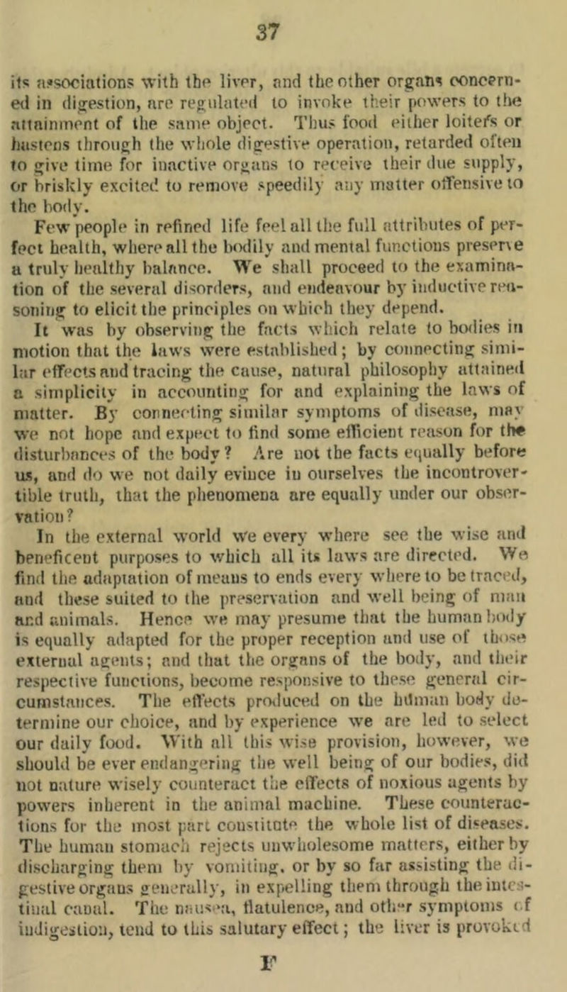 its n!>sociations with the liver, nnd the other orgain eoncern- eil in (lijyestion, are regiilateii to invoke their powers to the aitninment of the same object. Thus food either loitefs or Imsiens through the wliole digestive operation, retarded often to give time for inactive organs to receive their due supply, or briskly excited to remove speedily any matter offensive to the body. Few people in refined life feel all the full attributes of per- fect health, where all the luxiily and mental functions preserve a truly healthy balance. We shall proceed to the examina- tion of the several disorders, nnd endeavour by inductive reti- soning to elicit the principles on which they depend. It was by observing the facts which relate to boilies in motion that the laws were established; by connecting .simi- lar (‘ffects nnd tracing the cause, natural philosophy attained a simplicity in accounting for and explaining the laws of matter. By connecting similar symptoms of disease, may we not hope and expect to find some efficient reason for th# disturbances of the body? Are not the facts equally before U.S, and do we not daily evince in ourselves the incontrover- tible truth, that the phenomena are equally under our obser- vation? In the external world we every where see the wise and beneficent purposes to which all its laws are directed. Wo find the adapiation of means to ends every where to be traced, and these suited to the preservation and well being of man and animals. Hence we may presume that the human liody is equally adapted for the proper reception and use of those external agents; nnd tliat the organs of the body, and their respective functions, become responsive to these general cir- cumstances. The effects protluced on the hilman body de- termine our choice, nnd by experience we are led to .select our daily food. With all this wise provision, however, we should be ever endangering the well being of oiir bodies, did not nature wisely counteract the effects of noxious agents by powers inherent in the animal machine. These counterac- tions for the most part cousiitote the whole list of diseases. The human stomach rejects unwholesome matters, either by (li.scharging them by vomiting, or by so far assisting the di- gestive organs generally, in expelling them through theintc.s- tinal canal. The niuisoa, flatulence, and otli-r .symptoms ( f indigestion, tend to this salutary effect; the liver is provokid F