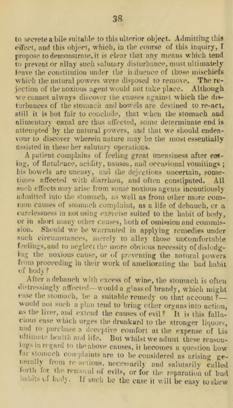 3S to secrete a l)ile suitable to this ulterior object. Admitting this eirect, :ui(i this object, which, in the course of this inquiry, I propose todeinonstrnte, it i? cle.ir that any means which tend to prevent or allay such siiliitary disturbance, must ultimately leave the constitution under the ii iluence of those mischiefs which the natunil powers were disposed to remove. The re- jection of the noxious agent would not take place. Although we cannot always discover tiie causes against which the dis- turbances of the stomacii and bowels are destined tore-act, still it is but fair to conclude, that v. hen the stomach and nlimenttiry canal are thus atTected, some determinate end is attempted by the natural powers, and that we should endea- vour to discover wherein nature may be the most essentially assisted in these her salutary operations. A patient complains of feeling great uneasiness after eas- ing, of datuleuce, acidify, nauseti, and occasional vomitings ; his bowels are utieasy, timl the dejections uncertain, some- limes affected with diarrhtea, and often consttputed. All siK'h eIfecfs may arise from some noxious ttgents incautiottsly admitted into the stomtich, as well as from other mure com- mon causes of stomach complaint, as a life of debauch, or a carelessness in not using exercise suited to the habit of body, or in short many oilier causes, both of omission and commis- sion. Should wc be wr.rrtiuled in applying remedies under such circumsiances, merely to allay those uncomfortable feelings, and to neglect the more obvious necessity of dislodg- ing the noxious cause, or of preventing the natural fiowers from proceeding in tlieir work of amelictrating the bad habit of body? After a debauch with excess of wine, the stomach is often di-trcssingly affected—would a glassof brandy, which might case (he stoiuiich, be a stiitalile reined}' on that account ?— would nol sucli a plan tend to bring other organs into action, us (he liver, and extend the caiises\>f evil ? It is this falla- cious case which urges the drunkard to the stronger liquors, litid to purchase a ileccpiive comfort at the expense of Lis ulliniat.' liciihii ai;d life. But whilst we admit these reasou- ii.'gsin regard to the above causes, it becomes a question how fill' sloiuaeh coii'|)laiiits tire to be considered as arising ge- ue.iidly from re actions, necessarily and salutarily calleil lurth I(.T the reii.ovtil ol evils, or for (he reparation of hail iiauits of . It bitch be the case it will be easy to shew