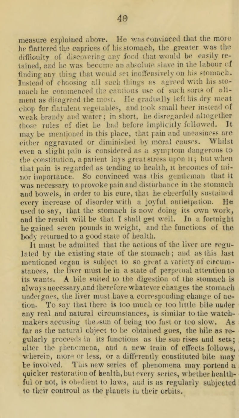 measure explained above. He was eoiivinced tliat the more he flattered the caprices of liis stomach, tlie greater was tire difiioultT of discoveriri: any food that would In* easily re- tained, and he was becemo at) absolute slave in tin* labour i f finding any thing that would set ir.oflensively on his stomach. Instead of choosing all such things as agreed with liis sto- mach he commenced the cautions me of such sons of ali- ment as disagreed the mo'i. He uradiially left his dry meat chop for ibitulciit vegeitibles, and took small beer instead of weak brandy and water; in short, he disri’garded altogether those rules of diet he hial before implicitly followed. It may be menticued in this place, that j ain .ind uneasiness arc either aggravated or diminished by monil causes. Whilst even a slight pain is considered as a sym-, tom dangerous to the constitution, n patient lays great stress njion it; but when that pain is regarded as tending to health, it becomes of mi- nor importance. So convinced was tl'.is genilemaii that it was necessary to provoke pain and distiirliatice in ilie sloniaeli nnd bowels, in order to his cure, that he ehoerfully su.staiiii'd every increase of disorder with a joyful antieipatioii. He used to say, that the stomach is now doing its own work, .md the result will be that I shall grt well. In a fortnight he gained seven pounds in weight, and the functions of the body reliiriiedto a good state of health. It imisi be admitted that the actions of the liver are ri'gu- lated by the existing state of the stomacli; and as this la.st mentioned organ is subject to so great a variety of circum- sttinees, the liver must be in it state of perpciual attention to its want.«. A bile suited to the dige.stion of the stomach is always necessary,and therefore whatever changes the stomacli iindergoe.s, the liver must Lave a corresponding change of ac- tion. To say that there is too much or too little bile under any real nnd natural oircuinstances, is similar to tiie watch- makers acciisiiig thexsun of being too fast or too slow. As lar ns the natural object to be obtained goes, the bile as re- gularly proceeds in its functions as the sun rises and sets; alter the phencmena, and a new train of efTects follows, wherein, more or less, or a dilTerentl) constituted bile may be invoked. This new series of pbenomena may portend a tjuicker restoration of health, but every series, whether liealtb- ful or not, is obedient to laws, aiKl is as regularly subjected to their controul as the plauets in their orbits.
