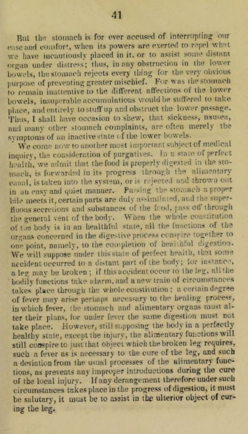 Rul till! stomach is for ever nccusiHi of infcrniplin? otir (' .scaiicl comfort, wlicii its powers lire exerted to r 'pel wlait wc liavc iiicautioiisl} placed in it. or to assist some distant or>ran under distress'; tlnis, in any obstruction in the lower leiwids, Ihestomaidi rejects every thins for tin- very obvious purpose of prevenlina; cfcater mischief. For was the stomacli to remain inattentive to the difTerenl affect ions of the lowir bowels, insupertible accumulations would lie suffereil to take place, and entirely tostuffup and obstruct the lower passage. Tims, I shall have occasion to shew, that sickness, nau-ea, and many other stomach complnims. are often merely the svmploms of an inactive slate < f tlie lower bowels. \Vc come ntiw to another most important subject of medical inquirv, l!ie consideration of piirsatiies. lit a siaie of perfect h.-alth, we admit that the food is properly dieesietl in the sto- mach, is forv.arded in its procuress throiif.h th- alimentary e.ttiiil, islaketi into tint system, or is r-jeci**;! and thrown out in an easy and quiet manner. Pa'-in!: t!i“ sio.!.aeh a proper bill' meets it, certain parts are dull as-i!'.ii!at“d, ai.d tiie super- fluous secretions and substances of the f: od. [ii's oil ihrouirli the general vent of the body. When the whole eoi;s;itution ol'l.Tehody is in an healthful state, all the funotions of the origans concerned in the di<iesliM'prore-'s consi ire together to one point, namely, to the completion of hea;;ii!ul diveslion. We will suppose under this stale of perfect heidtl). that some iiccideni occurred to a distant part of the body; ior in-tnr.C', a le?: may be broken ; if this accident occur to Iheletr, nlithe bodiiy functions take iibirm.iiiid anew train of circumstances takes place throuvii the whole cousliiution : a certain degree of fever may arise periiaps neces-sary to the healing proce'.*, in which fever, the stomacli and alimentary organs must al- ter their plans, lor under fever the same digestion must not take place, flowever, still supposing the body in a j^rfectly healthy state, except the injury, the alimentary functions will still conspire to just that object which the broken leg requires, such a fever ns is necessary to the cure of the leg, and such a d«*viatioD from the usual processes of the Hlimentary fuuc- tion.s, us prevents any improper introductions during the cure of the local injury. If any derangement therefore under such circumstances takes place in the progress of digestion, it must be siilutary, it must be to assist in the ulterior object of cur- ing the leg.