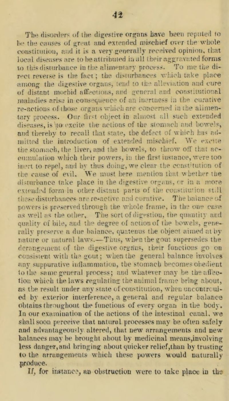 Tlni flisonli'rv of tlit- dieiestive ors'ttns have bmi reputed to be I lie causes of threat aniJ exienrled niiscliief over the wbole eoiislituiiou, aud it is a very ccnernlly received opinion. local diseases are to he attrihuied iuall their aciKre.vaied forms to this disiurbaiice in the aliiiieiuary proeess. To me the di- r<‘ci reverse is the fact ; the di'iurbiuices wi.ich take place among the digestive orgtuis, '.end to the .lleviatton and cure of distant morbid aff.-c'.ioi.s, ard general e.nd constitutional maliidies aris:; in cons^H,iiei)ce of an iueniiess in the curative re-actioiis of those orgiitiS vriiicli are concerned in the aiimen- t;iry process. Our fir-t object in almost :.li such extended diseases, is \io excite the actions of the stomach and bowels, and thereby to rectill that state, the defect of which has ad- mitted the introduction of extereled mischief. We excite liie stomtich, the liver, tiiid the bowels, to throw off that ac- eimtuliilion which llieir powers, in tlie first instance, were too inert to repel, and by thus doin':, we clear the ccri‘tdniion of the ciuise of evil. We must here mention that vLeilierttie di-iiiriiance take place in the dieestive org. ns.'t in a more exieiuleil form in other disttuit parts of tiie ro;.stilusiott si.ll these disturb.'uices are re'*.'’.ctivc and curative. Tlie balance i.f powers is preserved tbroiiiih the whole frame, in the one ease as well as the other. The sort of diiresiiou, tiie quantity iii:d quality of liile, and the degree ol action of the bowels, gene- rally preserve a due balance, que.teiius the object aimed tit by nature or natural laws.—Tims, when the gout supersetles the dcniitgemetit of the digestive organs, their functions go on con.sisteni with the gt.nt; when the general balance involves any suppurative iiiflamniiition, the stomach becomesoi-.e.iieut to the .same general process; and whatever may be tbeatVec- tioii which the laws regulating the animttl frame bring about, as the result under any siiuc of eonstituiion, when unrontre ul- od by exterior inierferenee, a general and regular balunce olitains llir nighout the functions of every organ in the body. In our examination of the actions of the intestinal canal, we shall soon perceive that natural processes may be often safely and advaiitagtMit'ly altered, that new arningements and new balances may he brotieht about by medicinal means,involving less danger,and bringing about quicker relief,than by trusting to the arrangements which these powers would naturally produce. If, for instance, an obstruction were to lake place in the