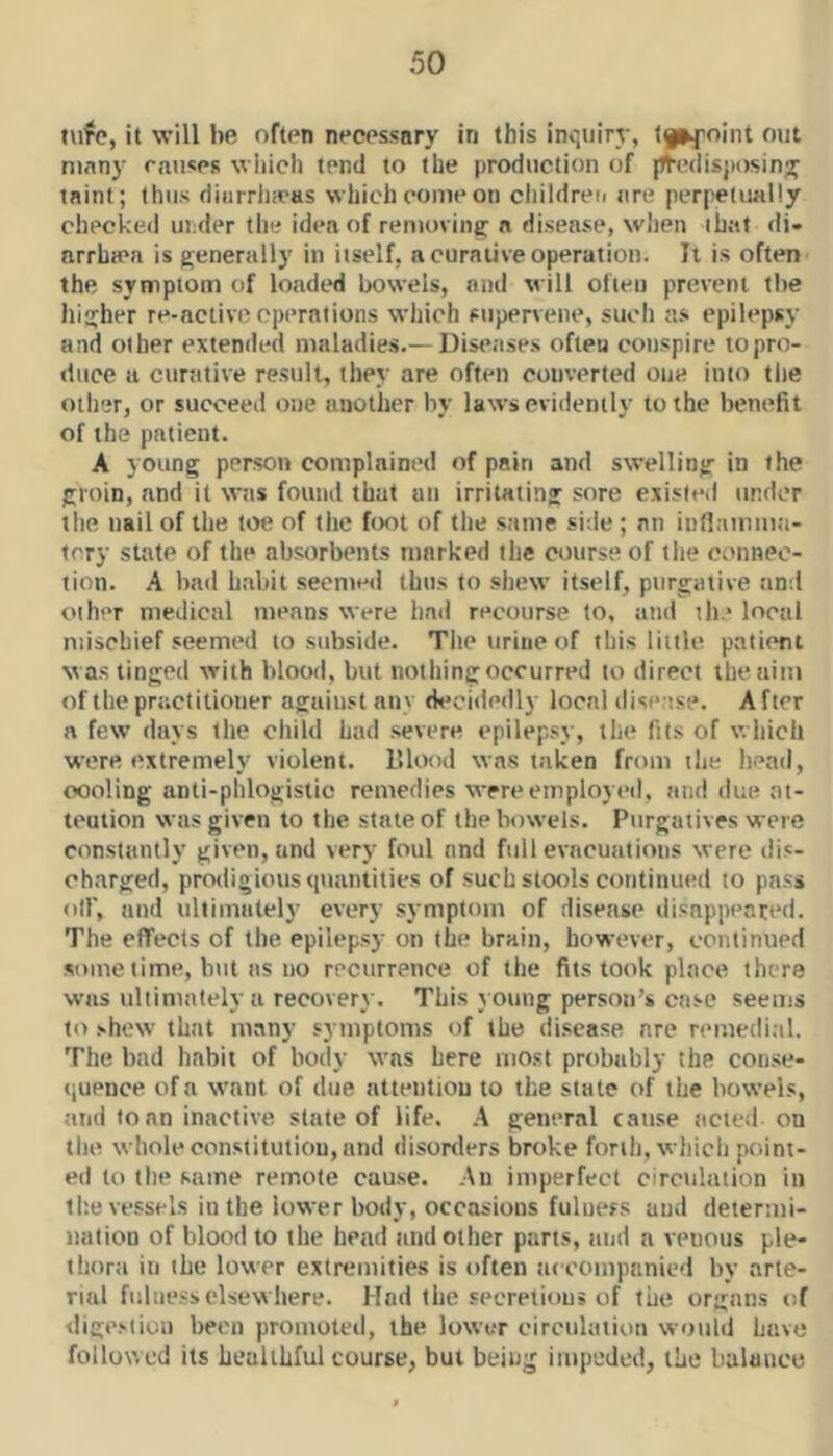 tvifc, it will be often necessary in this incjuiry, tf^foint out ninny causes which tend to the production of jJVedisjiosiny taint; thus diarrhicas which come on children are perpetually checked under the idea of removing a disease, when that di* arrha'a is generally in itself, a curative operation. Tl is often the symptom of loaded bowels, and will often prevent tbe higher re-active operations which supervene, such a.s epilepsy and other extended maladies.— Disease.s often conspire to pro- duce a curative result, they are often converted one into tlie otlier, or succeed one another by laws evidently to the benefit of the patient. A young person complained of pain and swelling in the groin, and it was found that an irritating sore existed under tlie nail of the toe of tlie foot of tlie same side ; an inflamma- tory state of the absorbents marked the course of tlie connec- tion. A bad habit seemed thus to shew itself, purgative and other medical means were had recourse to, and the local nusebief seemed to subside. The urine of this little patient was tinged with blood, but nothing occurred to direct the aim of the practitioner against any d<*cidedly local disease. After a few days the child had .severe epilep.sy, the fits of which were extremely violent. lUood was taken from the head, oooling anti-phlogistic remedies were employed, and ilue ai- teution was given to the state of the bowels. Purgatives were constantly given, and very foul and full evacuations were dis- charged, prodigious <iuantities of such stools continued to pa.ss oil', and ultimately every symptom of disease disappeared. The effects of the epilepsy on the brain, however, continued some time, but as no recurrence of the fits took place there was ultimately a recovery. This y oung person’s case seems to shew that many symptoms of tbe di.scase are remedi.-il. The bad habit of body was here most probably the con.<e- »iupnce of a want of due attention to the state of the bowels, and loan inactive state of life. A general cause acted on the whole constitution, and disorders broke forth, which point- ed to the same remote cau.se. An imperfect circulation in tl;e vessels in the lower body, occasions fulness and determi- nation of blood to the bead and other parts, tiud a venous ple- thorii in the lower extremities is often accompanied by arte- rial fulness elsewhere. Had the secretions of the organs of dige.'liou been promoted, the lower circulation would have followed its Lealihful course, but being impeded, the balance