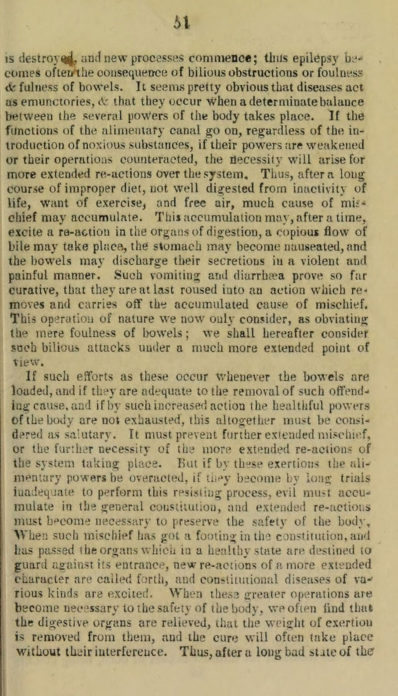 IS destroy^ and new processes commence; thus epilepsy be- comes oflei/tlie ooiisequence of bilious obstructions or foulness <k fulness of bowels. 11 seems pretty obvious that diseases act as emunctories, that they occur >^’hen a determinate balance between the several pow'ers of tile body takes place. If the functions of the alimentary canal go on, regardless of the in- troduction of noxious sidistances, if their powers are weakened or their operations counteracted, the necessity will arise for more extended re-actions over the system. Thus, after a long course of improper diet, not well digested from inactivity of life, want of exercise, and free air, much cause of mif* chief may accumulate. This accumulation may, after a lime, excite a re-action in the organs of digestion, a copious flow of bile may take place, the stomach may become nauseated, and the liowels may discharge their secretions in a violent and painful manner. Such vomiting and diarrbiva prove so far curative, that they are at last roused iuto an action which re* moves and carries oflf the accumulated cause of mischief. This operation of nature we now ouly consider, as obviating the mere foulness of liowels; we shall hereafter consider such bilioas attacks under a much more extended point of view. If such eflforts as these occur whenever the bowels are loaded, and if they are adequate to the removal of such offend- ing cause, and if by such increased action the healtlifiil powers ofihelKKly are not exhausted, this altogetlier must be consi- dered as salutary. It must prevent further extended mischief, or the further necessity of the more extended re-actions of the system taking place. liut if by tli-se exertions the nli- nieniary powers be overacted, if they become by long trials inadequate to perform this resisting process, evil mu?t accu- mulate in the general constitution, and extended re-tictioi.s must become necessary to preserve tbe safety of the bod}-, M'hen such mischief has got a footing in the coiistiuuion, and has passed the organs which in a healthy state are destined to guard against its entrance, new re-actions of a more extended character are called forth, and constiimioiiiil diseases of va- rious kinds are excited. When these greater operations are become necessary to the safety of the body, we often find that the digestive organs are relieved, that the weight of c.xertioii is removed from them, and the cure will often take place without their interference. Thus, after a long bad state of the