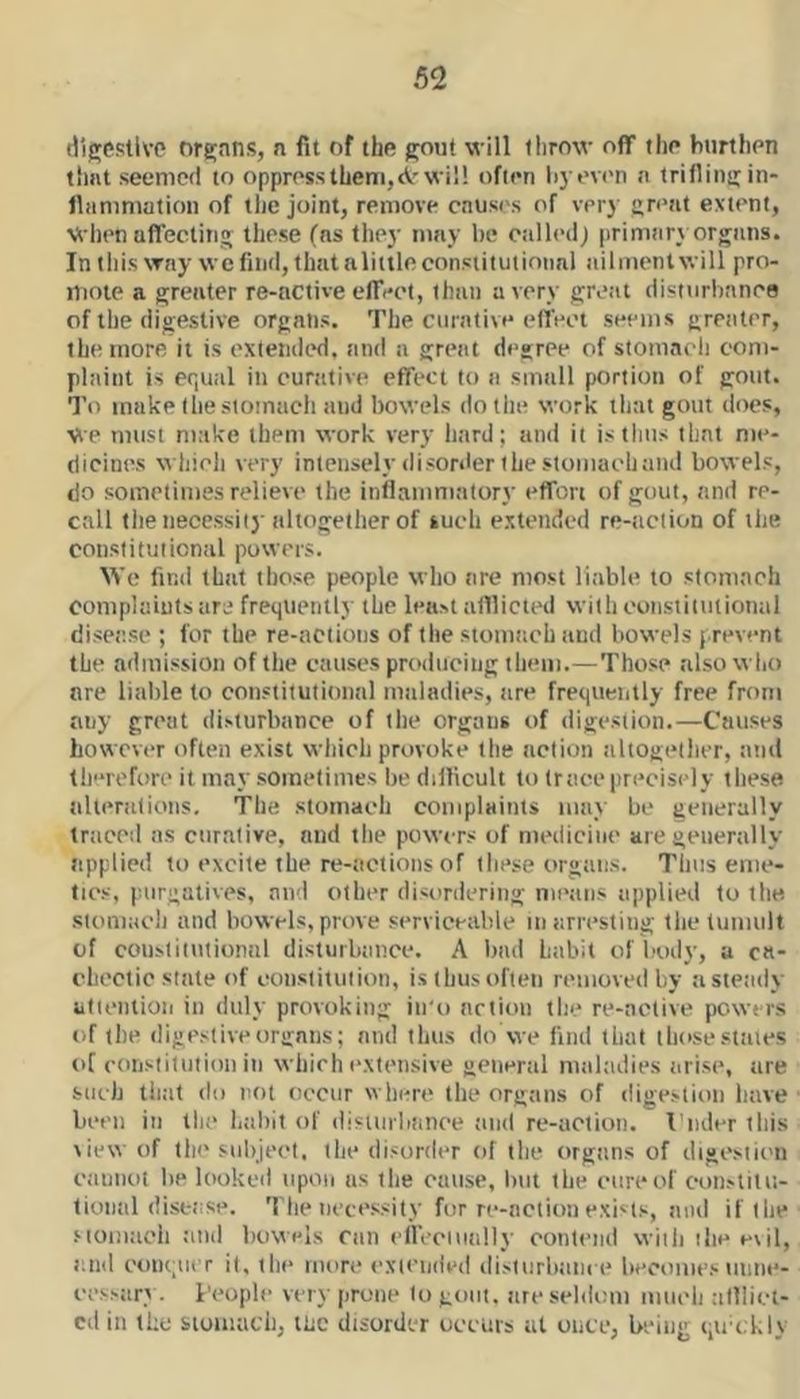 Hlgestive orfijans, n fit of the gout will llirow off the hnrthen that seemed to oppress them,<Vr will often li) ev('n n trifling in- fliimmation of tlie joint, remove cnus<'s of very great extent, Wlien affecting these (ns they nmy be otilledj primtiry organs. In this way we find, that a little constitutional ailjiientwill pro- iliotc a greater re-active effeot, than a very great disturbance of the digestive organs. The curative efl’ect seems gretiter, the more it is oxtemied. tind a great degree of stomach com- plaint is equal in curtttive effect to a small portion of gout. To make the stomach and bowels do the work that gout does, We must make them work very hard; and it is thus that me- dicines which very intenselydisorderthestoinachaiid bowels, do sometimes relieve the inflammatory effort of gout, and re- call the necessity altogether of such extended re-action of the constitutional powers. We find that those people who are most liable to stomach complaints are frequently the least alllicicd withoonstitiilional disease ; for the re-actions of the stomttcb and bowels prevent tbe admission of the causes producing them.—Those also wlio are liable to constitutional maladies, are frequently free from any great disturbance of the organs of digestion.—Causes however often exist which provoke the action altogidhcr, and therefore it may sometimes he diflicult to trace precisely these alterations. The stomach complaints may be generally traced as curative, and the piowcrs of medicine are generally tipplied to excite the re-actions of these organs. Thus eme- tics, purgatives, and other disordering mi'ans applied to the stomach and bowels, prove serviceable in arresting the tumult of coiistitutionnl disturbance. A had habit of body, a ca- chectic state of constitution, is thus often removed by a steady ultention in duly provoking iu'o action tlie re-active powers of the digestive organs; and thus do we find that those states of coiistitution in which extensive general maladies arise, are such that do not occur where the organs of digestion have been in the habit of disinrbance tind re-action. I’lulcr this view of the subject, tlie disorder of the organs of digestii'ii caunot be looked upon as the cause, iuit the cure of constitu- tional disease. The necessity for re-action exists, and if the ■Moiimch and bowels ran cllVcuially contend wiili ilie evil, and conqutT it, ilic more extended dislurbam e becomes unne- cessary. i'coplc very prone to gout, are seldom mueli alllici- cd in the siomucb, me disorder occurs at once, being qict.l.ly