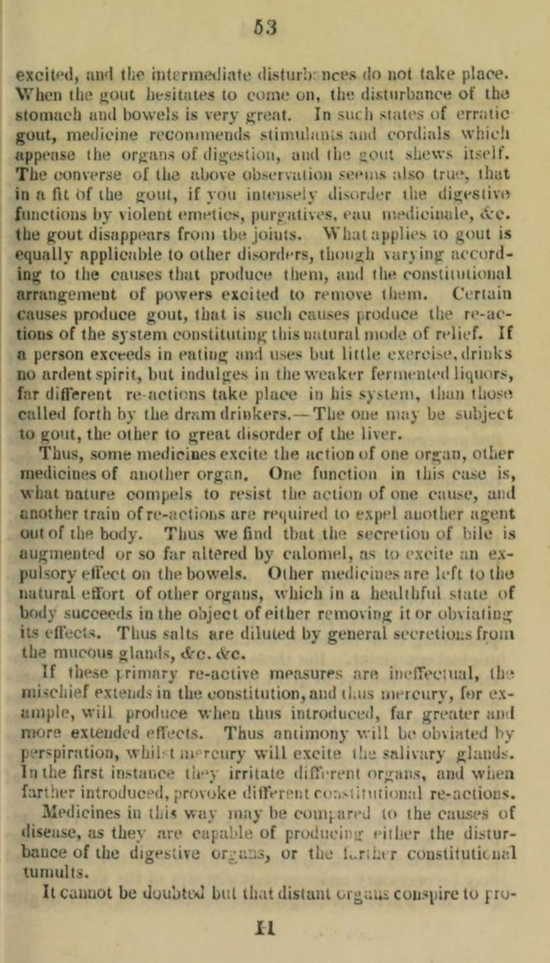 63 excitfd, iui'l llic intenneiliati' disturb: nci*s do not lake place. When the j;out liesitates to coiiK! on, the disturbance of the stomach and bowels is very great. In such states t)f err.'itic gout, medicine rccotiittiends stiimilanis :uid cordials which appetisc tlie orgiins of digestion, and the gout shews itself. The converse of the above observation seems also true, that in a fit of the gout, if you init'iisely disorder the tligesiivo functions by \iolent emetics, purgatives, eau le.edicitiale, iVc. the gout disiippintrs from the joints. What applies to gout is equally applicable to other disorilers, though \iirjing accord- ing to the causes tiitil produce them, and the constitutional arriingeinent of powers excited to remove them. Certain causes produce gout, that is such causes produce the re-ac- tioiis of the system constituting this utitural motle of relief. If a person exceeds in eating and uses but little c.\erei.se, drinks no ardent spirit, hut indulges in tlie weaker fermented liquors, far diflerent re ticlittns take place in his system, than thost^ called forth by the dram drinkers.—The one mtiy be subject to gout, the other to great tlisorder of the liver. Thus, some medicines excite the action of one orgtiii, other medicines of another orgt.n. One function in this ctise is, what nature compels to resist the action of one cause, and another train ofre-tictions are rei|uired to expel another agent out of tlie body. Thus we find tlnit the secretion of bile i.s augmented or so far altered by calomel, as to excite ;in ex- pulsory etfect on the bowels. Other medicines arc left to the natural effort of other organs, which in a healthful state of body succeeds in the object of either removing it or obviating its effects. Thus salts are diluted by general secretions from the mucous glands, etc. iVc. If these I rininry re-active me.'isures are itietTec'.util, the mischief extends in the constitution, and thus metcury, for ex- ample, will produce when thus introduced, fur greater and mors exiendcil etiecis. Thus antimony will be obviated by perspiration, whil't iie rciiry will excite llis snlivtiry glaiiils. In the first instance tie'y irritate different organs, tind wiieti farther introduced, provoke dilferi'tit roastiiutiontil re-actioiis. Medicines in this way may lie coiiiiarej to the Ciiu.se.s of iliseasc, as they are ctipalde of producing either the distur- bance of the digestive orjaiis, or the l,.r;ntr coustitutiiual tumults. It cannot be doubtixi but ih.it distant orgaui conspire to pro-