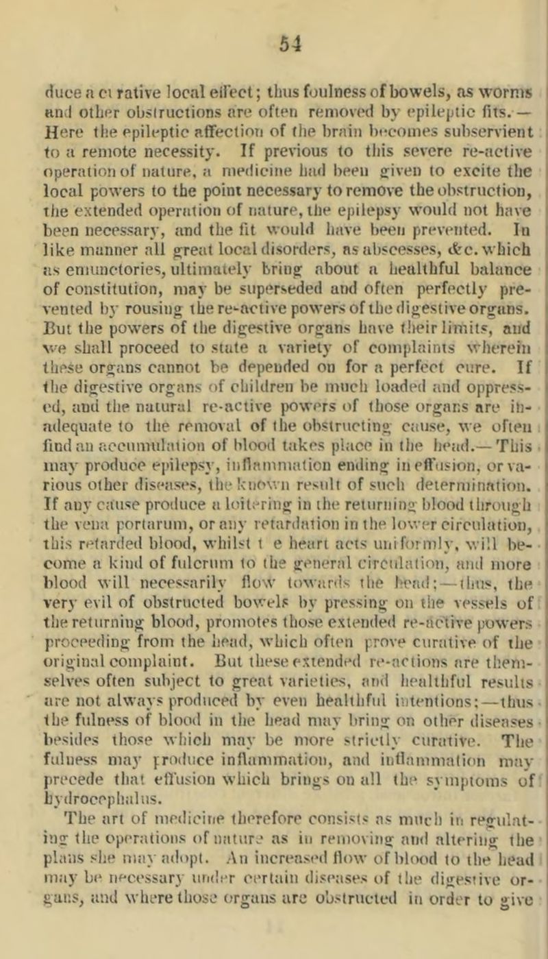 duoe a ci rative local ellVct; tlius foulness of bowels, as worms I and other obsiruciions are often removed by epileptic fits. — | Here the epileptic aflfection of (he brain becomes subservient | to a remote necessity. If previous (o this severe re-active I operation of nature, a medicine had been sriven to excite the i local powers to the point necessary to remove the obstruction, | the extended operation of nature, the epilepsy would not have | been necessary, and the fit would have been prevented. In I like manner all gjreat local disorders, ns abscesses, etc. which i as emiinctories, ultimately brina: about a lieulthful balance I of constitution, may be superseded uikI often perfi'Ctly pre- ' vented by rousing the re-active powers of the digestive organs. But the powers of the digestive organs have their limits, and ve shall proceed to stale a variety of complaints wherein these organs cannot be depended on for a perfect cure. If the digestive organs of children be much loaded and oppress- ed, and the natural re-active powers of those organs are in- adequate to the removal of the obstructing cause, we often find ail acciimulaiioii of blood takes place in the head.— This ■ may produce ei'ileps}-, innamniation ending in elfusion, or va- rious other diseases, the known result of such deierminniioii. If any cause produce a loitering in the returning blood through the vena portarum, or any retardation in the lower cireulatioii, this retarded blood, whilst t e heart acts uiiiforml}-, will be- come a kind of fulcrum to the general circulation, and more blood will necessarily flow toxvards the I'tvid; — thus, the very evil of obstructed bowels by pressing on the vessels of tlie returning blood, promotes those extended re-artive powers proceeding from the liead, which often prove curative of the original complaint. But these extended re-actions are tl’.em- selves often subject to great varieties, and liealthful results are not always produced by even healthful intentions;—tfms- the fulness of blood in the head may bring on oilier diseases- besides those which may be more strictly curative. The fulness may produce inllammatiou, and iiillammalion may precede that etrusioii which brings on all the symptoms of hydrocephalus. The art of meilioine therefore consists ns miicli in regulat- ing the operations of iiaturj as in removing and nhering the plans slie may adopt. An increased flow of blood to ilie head may be necessary uiider eerlaiii diseases of the digesiive or- gans, and where those organs are obstructed in order to give