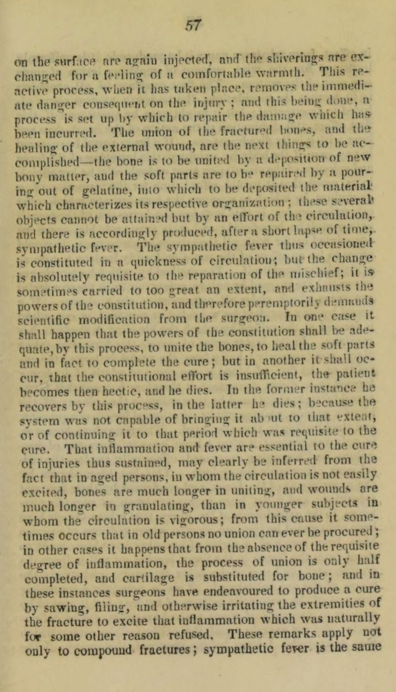 on th(‘ surfin’ nrr* ng'nin inji'dpd, nnd tlip sliiwrinp;!* nn* cx- rlmngod for ii fcidins^ of ii comforud)!!! \v;irmtli. This re- activv prorpss, vlien it lias iiik<*n plac.*. r:'iuovt>>- ili“ iiiimedi- ati* ditngpr cons(>(|iiciit on tin* injury ; and this In'iiig doin’, a prorf>s''is set up liy svhirli to repair tlie daioage wiiicli has been incurred. The union ol (lie fra('tur'’d bon.’s, and th'. healing of the external wound, are the next things to be ae- coniplished—the bone is to be united by a di’i'.ositton of new bony matter, and the soft parts are to b- repaired by a pour- ing'out of gelatine, into which to be deposited the material which characterizes its respective organization ; these several* objects cannot be attain’d lait by an elTort of the circulation, and there is accordingly produced, after a short laps** of lime, sympathetic fever. The sympatltetic fever thus occasioned is constituted in a (piickness of circulation; but'the change is absolutely requisite to the reparation of the mischief; it is som.’times carried to too great an extent, and exhausts the powers of th? constitution, and tlterefore peremptorily demands scientific nioiiificiition from the surgeo;i. In on” case it shall happen that the powers of the constitution shall la? .ade- quate, by this process, to unite the bones, to heal the soft parts and in fact to complete the cure; but in another it shall oc- cur. that the constitutional effort is instifftcient, the patient becomes then hectic, and he dies. In the former instance he recovers by this proc“ss, in the latter h* dies; b'.‘cau.<e the system was not capable of bringing it ab mt to that extent, or of continuing it to that period which was requisite to the cure. That inflammation and fever are essential to tin? cure of injuries thus sitstained, may clearly b? inferretl from the fact that in aged persons, in whom the circulation is not easily excited, bones are much longer in uniting, and wounds are much longer in gninulating, than in younger subjects iu whom the circulation is vigorous; fntm this cause it some- times occurs that in old persons no union can ever be procured; in other cases it happens that from th? absence of the requisite degree of intlammation, the process of union is only h.alf completed, and cartilage is substituted for bone; and in these instances surgeons have endeavourttd to produce a cure by sawing, filing, and otherwise irritating the extremities of the fracture to excite that inllammation which was naturally for some other reason refused. These remarks apply not only to compound fractures; sympathetic fewr is the same