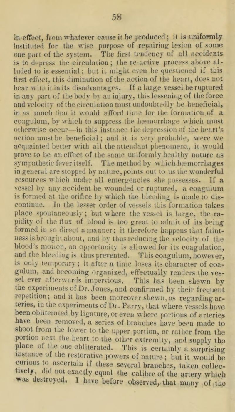 in effect, from whatever cause it he produced; it is uniformly instituted for the wise purpose of repairiui>- lesion of some one part of the sjstem. The first teiideucy of all accidents is to depress the circulation; the re active process above al- luded to is essential; but it mie;ht even be <(ue.';iioued if this lirst effect, this diminution of the action of tile heart, does not bear with it in its disadvantages. If a large vessel be ruptured in n.ny part of the body b} an injury, this lessening of the force and velocity of the circulation must undoiibiedly be beneficial, in as mucii that it would afford time lor tlie formation of a coagulum, by which to suppress liie liieuiorriiage which must otherwise occur—iu this instance the depression of the heart’s action must he beneficial; and it is very iirobabie, were we acquainted belter with all the attendant phenomena, it wi'uld prove to be an effect of the same uniformly bealtby naiure as sympathetic fever itself. The method by whicli Inemorrliages in general are stopped by nature, points out to ns liie wonderful resources which under till emergencies she possesses. If a vessel by any accident be wounded or ruptured, a coagulum is formed at ilie orifice by which the bleeding is made to dis- continue. Ill the lesser order of vessehs this furmatioii takes place spoiitfineoiisly; but where the vessel is large, the ra- pidity of the Hux of blood is too great to admit of its being formed in so direct a manner; it therefore happens that faint- iiass isbrougiit about, and by thus reducing the velocity of the blood's moiii'n, an opportunity is allowed for its coagulation, and the ble.'^ding is liius prevented. This coagulum, however, is only temporary; it after a time loses its character of coa- giilum, and becoming organized, effectually renders the ves- sel ever afterwards impervious. This has been shewn by the experiments of Dr. Jones, and confirmed by their frequent repetition; and it has been moreover shew n, as regarding ar- teries, in the experiments of Dr. Parry, that where vessels have been obliterated bj'ligature, or even where portions of arteries have been removed, a series of branches have been made to shoot from the lower to the tipper portion, or rather from the portion next the heart to the other extremity, and supply the place of the one obliterated. This is certainly a surprising instance of the restorative powers of nature ; but it would be curious to ascertain if these several branches, taken collec- tively, did not exactly equal the calibre of the artery which was uestrojed. I have before observed, that many of the