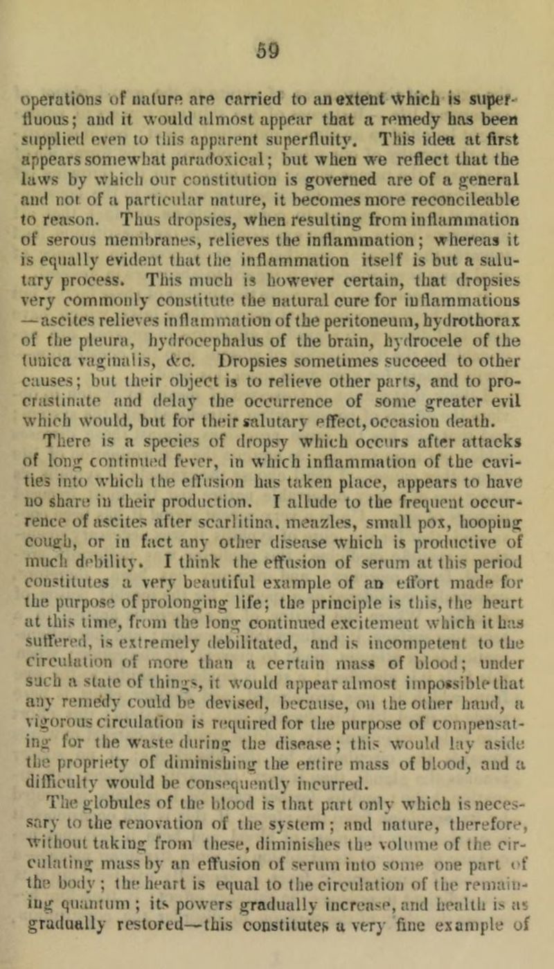 operations of nature are carried to an extent ^Vhich is super- fluous; and it would almost appear that a remedy has been supplied even to this nppan*nt siiperfluitj’. This idea at first appears somewhat paradoxical; but when we reflect that the laws by which our constitution is governed are of a general and not of a particular nature, it becomes more reconcileable to reason. Thus dropsies, when resulting from inflammation of serous membranes, relieves the inflammation; whereas it is equally evident that (he inflammation itself is but a salu- tary process. This much is however certain, that dropsies very commonly constitute the natural cure for iurtammatious — ascites relieves inflammation of the peritoneum, hydrothorax of the pleura, hydrocephalus of the brain, hydrocele of the tunica vaginalis, tV’C. Dropsies sometimes succeed to other causes; but their object is to relieve other parts, and to pro- crastinate and delay the occurrence of some greater evil which would, but for their salutary effect, occasion death. There is a species of dropsy which occurs after attacks of long continued fever, in which inflammation of the cavi- ties into which the effusion has taken place, appears to have no share in their production. I allude to the frequent occur- rence of ascites after sc.arlitina. meazles, small pox, hooping cough, or in fact any oilier disease which is protiuctivc of much debility. I think (he effusion of serum at this period constitutes a very beautiful example of an cfl'ort made for the purpose of prolonging life; the principle is this, (he heart at thi.s lime, from the long continued excitement which it has suffered, is extremely debilitated, and is incompetent to the cireululion of more than a certain ma.ss of blood; under such a state of things, it would appear almost impossible that any remedy could he devised, because, on theotlier liniid, a vigorous circulntion is required for the purpose of compensat- ing for the waste during the di.sease; this would lay aside the propriety of diminishing the entire ma.«s of blood, and a difficulty would be consequently incurred. The globules of tin* blood i.s that part only which is neces- sary to the renovation of the system ; and nature, therefore, without taking from these, diminishes th-* volume of the cir- culating mass I))’ an effusion of serum into some one part of the body; the heart i.s t*<|ual to the circulation of tiie remaiii- iug quantum ; its powers gradually increa-e, and health i> tis gradually restored—this constitutes a very fine example of