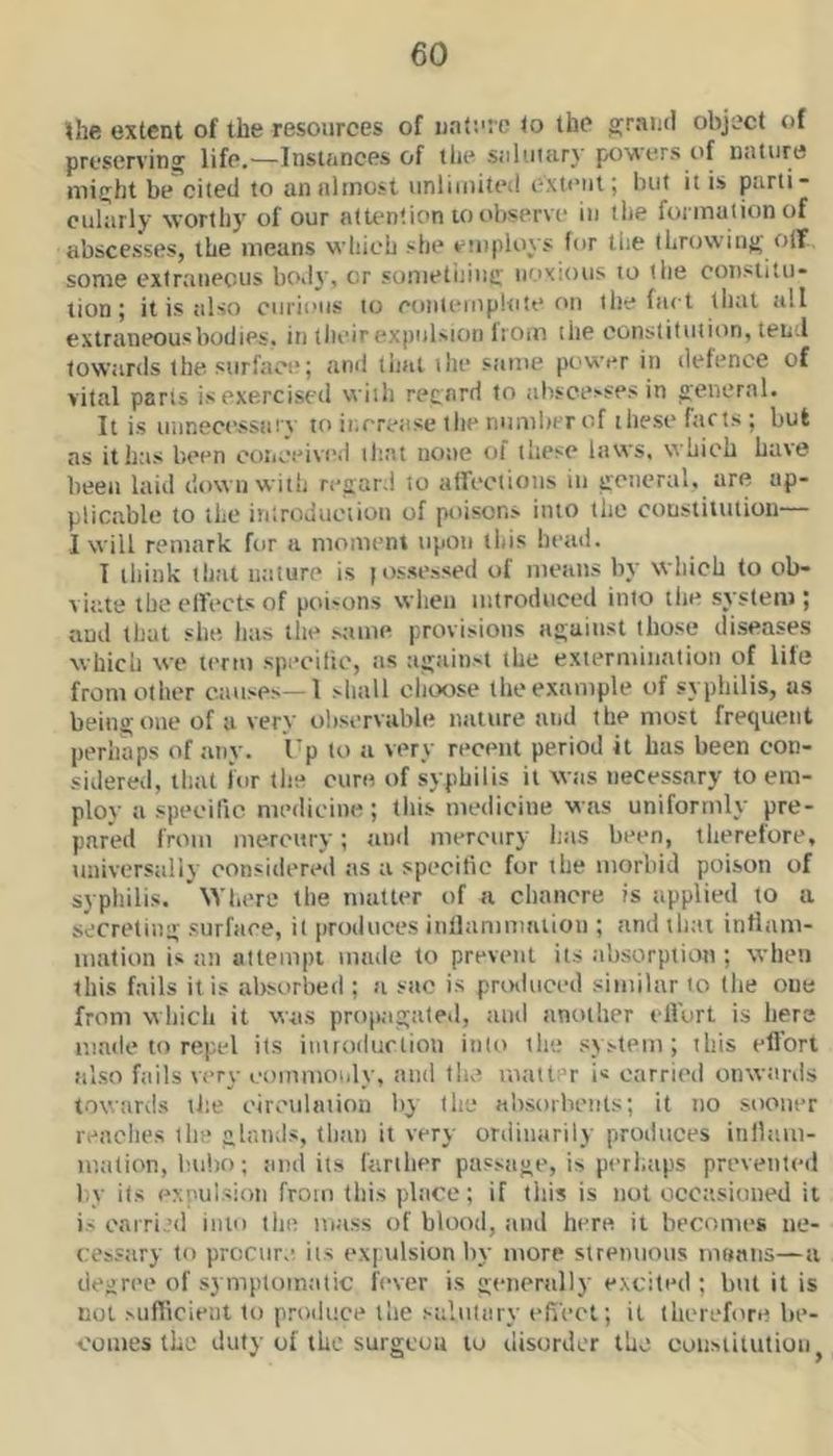 the extent of the resources of nature to the grand object of preserving life.—Instances of llie saluiiirj powers of Dalure might be cited to an almost unlimited ext<*ut; but it is parti- cularly worthy of our attention to observe in the formation of abscesses, the means which she etnploys (or the throwing olF some extraneous body, or sometijiiig noxious to the constitu- tion; it is also curious to coiilemplote oil the fact that all extraneous bodies, in tlieir expulsion liom the constitution, tend towards the surface; and that the same power in defence of vital parts isexerciscd with regard to ab.scesses in general. It is ininecessiiry to ii.erease the number of these farts ; but as it has been ooiiceived tlint none of these laws, which have been laid down with regard to alfections in general, are ap- plicable to the introduction of poisons into the constitution— I will remark for a moment tipon this heaii. I iliink that ntiture is (ossessed of means by which to ob- viate the ellects of poisons when introduced into the system ; aud that slut has the same provisions against those diseases which we term speeilic, as tigainst the exiermiiiatiou of life from other etiuses—1 shall choose the example of syphilis, as being one of a very observable nature atid the most frequeut perhaps of any. I’p to a very recent period it has been con- sidered, that ior the cure of syphilis it wtis necessary to em- plov a speeilic medieiue; this medicine was uniformly pre- pared from mercury; and mercury has been, therefore, universaliy considered as a speeilic for the morbid poison of syphilis. Where the matter of a chancre is applied to u secreting surface, it produces iiillamniatiou ; and that intlam- lualion is an attempt made to prevent its absorption ; when this fails it is absorbed ; a sue is prixluced similar to the one from which it was propagated, ami another elVort is here made to repel its iiiiroilurlion into the system; this ellbrt also fails very commotily, and tlie matter i« carried onwiinis towards tite circulation by the absorbents; it no sooner reaches the glands, than it very ordinarily produces iiillam- mation, bubo; and its farllier passage, is perhtips prevented by its expulsion from this place; if this is not occttsioued it is oarri >d into the mass of blood, aud here it becomes ne- cessary to procure its expulsion by more strenuous moans—a degree of symptomatic fever is genenilly excited ; but it is not sufiicient to produce the salutary effect; it therefore be- comes the duly of the surgeon to disorder the constitution^