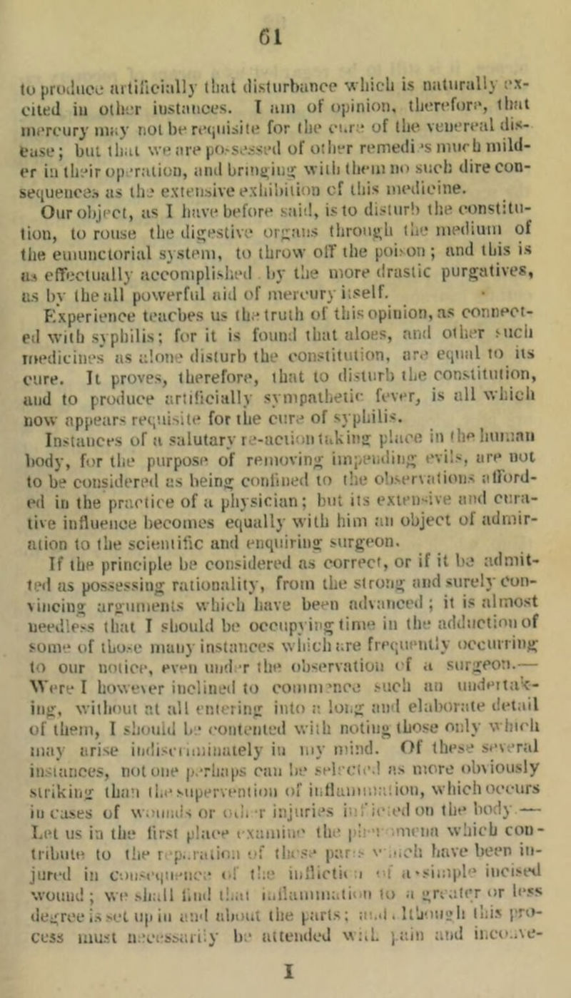 Gl to prcKluee aililici:illy that disturbiincp which is naturally ex- cited in other instances. I am of opinion, therefon', that mercury may not be recjuisite for llie cure of the venereal dis- ease ; but thai we are po-sc.-sed of other remedi ‘s murh mild- er ill their op -rtition, and briimiuir with them no such dire con- sequences as the extensive exhibition cf this medicine. Ouroliject, as I have before said, is to disturb tlie constitu- tion, to rouse the diijestive or;;ans tliroiij^h th'* medium of the emunctorial system, to throw olT the poiion ; and this is Us cfTectually acconiplislied by the more drastic purgatives, us by the all powerful aid of mercury itself. Kxperience teaches us the truth of this opinion, as conneot- cil with svphilis; for it is fmiinl that aloes, and other mch medicines us alone disturb the constitution, are equal to its cure. It proves, therefore, that to disturb the constitution, and to produce artificially sympntlietic fever, is all which now appears requisite for the cure of syphilis. Instances of a salutary re-uciioiitakintr place in 'hclinmnii body, for the purpose of removing impeading evils, are not to be considered as being conliiied to tlie obser\:itioiis atlord- ed ill the practice of ti pliysician; but its extensive and cura- tive iiiflueiioe becomes equallj’ with him ;iu object of iidniir- lUion to the scieiiiilic and enquirina: surgeon. If the principle be considered as correct, or if it be admit- ted us possessing rationality, from the strong and surely Con- vincing arguments which litive been lulvtiuocd ; it is almost ueedlc-s tlait I should be occupviiig time in the adduction of some of iLo.-e muii} instances wiiitht.re frcipauitiy occtnring to our notice, even iind t the observation cf a surgeon.— Were I however inclined to comm'nee such an iiiideitak- iiig, without at till entering into t: long tind elaliortite detail of them, I sliould be contented with noting those only wtiicli may arise indisei miiiiaiely in my mind. f)f these set end iiisiances, not one p.Tli;i|)S ran lie selecie.l a> more obviously Mrikiiig thii’i the supervention of ii.llummadon, which oceiirs ill exses of vv.aimis or cu. r injuries ic; ie:ed on the body — Let us in the lirsi place examiii'' tla* pi- t .menn which con- tribiile to tlie r p-.iiiiinii -'f these par-:- '• e.eh have been in- jured in C'.iiiM'i|iieuc ■ <•! t!;e iullictii i ••i a •simph* incised wound; wi'shall liial tl.at i.,ilamm;.tiiai to a gn,iter or le.«s degree i.'% set up ill and about the ptirts; ai.«l. U'j'uil’Ii llti' pm- evsi mast necessaiiiy be attended wuL )ain atid iiiCo.AC- 1