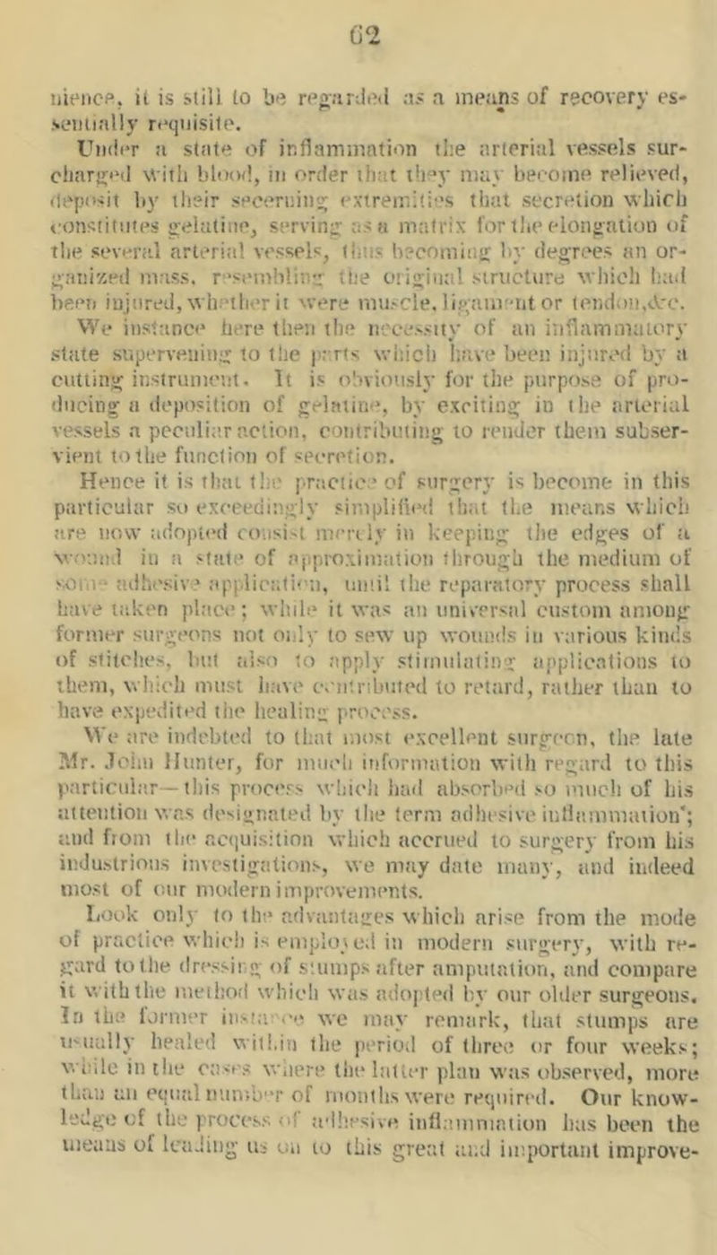 C2 iiiencp, it is still to bn rci’iinind ;ts a inetins of recovery es- sentially requisite. Under a stale of inflaminntion tl:e arterial vessels sur- cliariri'd with blood, in order that t!i“y may become relieved, deposit by their seoernins; extremities that secretion which eonsiitiites gelatine, serving as a matrix for the elongation of the several nrteritil vessels, thus becoming hy degrees an or- ganizeil mass. rsemb!iiie' the otigiiitil structure which hail heeii injured, whether it were muscle, ligam'-nt or tendon,sVro. We instance here then the necessity of an inflamnialory slate supervening to the parts wliich have been injured by a cutting instrument. It is obviotisly for the purpos.e of pro- ducing a deposition of gelatini', by exciting in the arterial vessels .a peculiar nction, contrilnuiiig to render them subser- vient to the function of secretion. Hence it is that the practice of surgery is become in this particular so exceedingly simplified thtit the means which are now :idnpi(>d consist merely in keeping the edges of ;i wound in a state of njiproximtition through the medium of svom - adhesiv ' applicalii’n, uinil the reparatory process shall have taken place; while it was an universal custom among former surgeons not oidy to sew up wounds in various kinds of stitches, luil also to apply stimulating applications to them, which must have camnliutcd to retard, rather than to have expedited tiie healing process. \A e are indebted to that most excellent stirgecn, the late Mr. .Toiiu Hunter, for nuicli information with regard to this particul.-ir—this process which had absorbed so much of his attention was designated by the term adhesive inliammaiion'; and from the acquisition which accrued to surgery from his industrious investigations, we may date many, and indeed most of onr modern improvements. Look only to the advantages which arise from tlie mode of practice whieli is emploi ed in modern surgery, with re- gard to the dressir g of stumps after ampiitalion, and coiuptire it with the method which was adopted by onr older surgeons. In the lormer iasia-'ce we may renuirk, that stumps are u'uully healed within the period of three or four weeks; while in the otsse.s Wiiere the latter plan w:is ob.served, more than an equal nnmb'T of ruonthswere required. Our know- ledge of the process of adliesive inflamniniiun hits been the uieuus of tca.!itig us oii to this great tuid important improve-