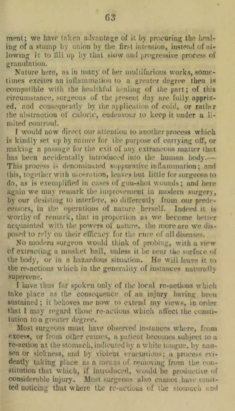 G3 mpnt; we have taken a lvantnire of it by procuring the heal- ing of a sfimip by union by tlu! lir.'t inleiiiion, instead of al- lowing it to till up by that siow and progressive process of granulation. Nature here, as in many of her imihifarious works, some- times excites an inllainmation to a great'-r degree then is compatible with ihe iiealihful bealing of ilie part; of this circumstance, surgeons of the present d;iy are fully' appriz- ed, and cotiseqneiitly hy tiie ajplication of cold, or rathtr the abstraction of caloric, endeavour to keep it iiiiJer a li- niiteil coniruul. I would now direct our attention to another process wltich is kindly .set up by nature for ilte purpose of carrying off, or makitig a passage for the exit of any extraneous niiitter that has been accidentally iutrodueed into the human body.— This process i- denominated suppurative itillammaiion; and this, togt'ther with Uiceraiion, leaves hut little for surgeons to do, ns is e.xemplitied in ca>es of giin-shot wounds; and liere again we may remark the itiiprovemetit in miMlern surgery, by our desisting to interfere, so differently from otir pretie. cessors, in the opertitiotis of nature herself. Indeed it is worthy of retnark, that in proportion as we become lietier acquainted with the powers of nature, tlie more are we dis- posed to rely ou tlieir ell'icacy for the ciue of all diseases. No nioderii -itrgeon woidd think of probing, with a view cf extracting a innskct ball, utiless it be near tli.' surface of the body, or in a haztirdous sittiation. He will leave it to the re-action.s which in the generality of instances nainrally supervene. I have thus far spoken only of tlic local rc-actions which take place ns the consequetice of an injury having het-ti sustained; it behoves me now to extend my views, in order that 1 may regard those rc-actions which affect the consu- lution to a greater ilegree. Most surgeons must have obsened instances where, front excess, or from other c'aiLses, a patient beconie.s subject to a re-action at the stomach, indicated by a wliite tongue, by nan- seti or sickness, and by \ioleni erueiaiions; a proce.-s mi- dently taking place its a nieuas of removing from tb'* i-on- slitution that which, if iniiwlnced, would be prothictive of considerable injury. Most surgeons also cauuot have omit- ted noticing that where the re-aciiuiis of the stoinucii and