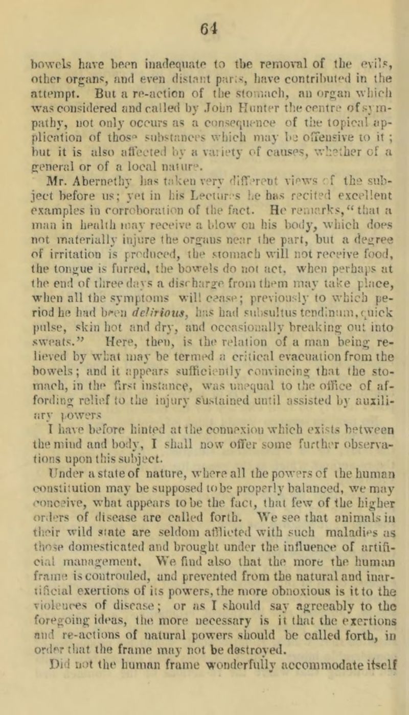 bnwols have been inadequate to tbc remoral of the evil.', other orfifuns, and e.ven distni;t par;<, liave contributed in the attempt. But a re-action of the sioutach, an or^an which was considered and railed by John Hunter the centre of sym- pathy, not only occurs as a consequence of the topictil iip- plication of tbos“ substtinces which m;iy bj olTeu'ive to it ; but it is also allected by a variety of causes, whether of a general or of a local naiur'*. IMr. Abernethy has taken very difT’retit views ( f the stib- ject before us; yet in I'.is I.ectiir's he ha.s recited excellent examples in corroborttiion of the fact. He remarks, “ tltat a man in health may receive a blow on his body, wliich <ioes not materially injure the ornjaus near the part, but a decree of irritation is yn'diiced, the .‘•tomach will not receive food, the toi\j;ue is furred, tlie bowels do not act. when perhaj's at the en;! of three days a disrharje from them may take place, when all the symptoms will cease; previously to which pe- riod he hud hren ddirious, hits had siihsiiltus tendinum,quick pulse, skin hot and dry, and occasionally bretikina; out into sweats.’' Here, then, is the relation of a m;in bein;; re- lieved by what may be termini a critical evacuation from the bowels; tind it e.ppcars sulficiently rotivincin» that the sto- mach, in the first instance, was vutequal to the olRce of af- fordinj; relief to the injury sustained until assisted b}' auxili- ary power.s I have before hinted at t lie connexion which exists between the mind and body, I shall now offer some further observa- tions upon this subject. I 'nder a state of nature, where all the powers of the human ('onslitution may be supposed lobe properly balanced, w’emay eonc.’ive, what appears lobe the fact, that few of the higher ord'Ts of di.soase are called forth. AVe see that animnl.sin their wild sinte are seldom afllieled with such maladies as those donie-sticated and brought under the inlluence of artifi- cial management. We find also that the more the human frame iscontrotiled, unJ prevented from the natural and itiar- lificinl exertions of its powers, the more obnoxious is it to the vioh'ui'es of disease; or tis I should say agreeably to the foregoing ideas, the more necessary is it thiit the exertions and re-actions of natural powers should be colled forth, in order that the frame mtiy not be destroyed. Did not the human frame wonderfully aeconmuxlate itself