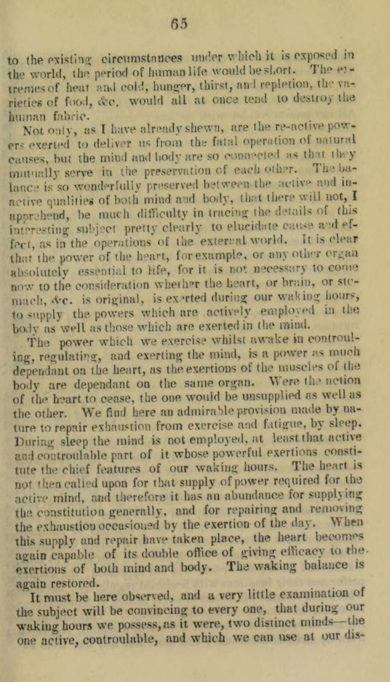 55 to the circiimstnnpcs inulor v Iiicli it is oxpoci'd io the worhl, ilio period of human lift? would liesl.ort. 'I’lie e? - irtmifsof hetif and cttlii, huiiiier, thirst, an 1 repletiot), ih- va- rieties of food, tVo. would all at onctJ lend to ilesiioy the human fahrio. Not onlv, as I have nlreadvsliewn, are the re-aclive pow- or-' exerted to dellv-'r us from th - fatal operation t'f natural causes, but the mind and hotly are st) cotiiv>cti> I as that tle. y inut'iedly s‘'rve in the preservittion of iMcli other. T h ' ha- liinc * is so wi?niler(tilly preserved betwetui tin* aetiv* loid iii- aeiive qutilitips of latlh mind anil bo<ly, that there will not, I apprehend, be mucli ditVioulty in Iraci’iir the tl‘tails of (his imeresliticr stil'j 'ct pretty clearly to elucithiK* ctiits'e a al ef- fect, as in the ttpemtions i>f the extereal wttrld. it is clear thiit the power of the h 'art, forexample, or any oth-r t'ri;an absolutely essential to life, for it is not ii'*cessary to coue? now to the consideration wheth'’r t!ie heart, or briiiu, or stt - iiiaeli,-Vc. is original, is ex-rted during our wait in'.j hours, t>j supply the powers which are actively emplovt*d in the liodv ns well tis tliose which are exerted in the minii. Thi? power whicti we exercise whilst awtike in controul- ing, regulatinj, and exerting the miml, is a ptrwer as mtieh dependant on the lietirt, as the exertions of the mnseles of the body are dependant on the same organ. Were tlie action of tilt* heart to cease, the one would be u!isupplii*d as well us the other. We fitnl here an adminihle provisioti mtide by na- ture to repair exhaustion from exerci.se and f.ititrue, by sleep. During sleep the mind is not employeil. iit least that aetive and eontroitlnble part of it whose powerful e.xertions consti- tute tin* chief features of our waking hours. The h‘*art is not tlien called upon for ilnit supply of power rttqiiired for the active mind, ami tln*reforB it has nil abundance for supplying th;? constitution genernlly, and for repairing and remtiyiiig the exhaustion occasioned by the exertion of the day. hen this supply and repair have taken place, the heart becomes again capable of its double oflice of giving elVicacy to the exertions of both mind and Inxly. The waking baltiuce is again restored. ■ ■ r It must be here obs<*ned, and u very little examination of the .subjiict will be convincing to every one, that during our waking hours we po.ssess,as it were, two distinct minds—the one active, contnmlable, and which we can ttse at our dis-