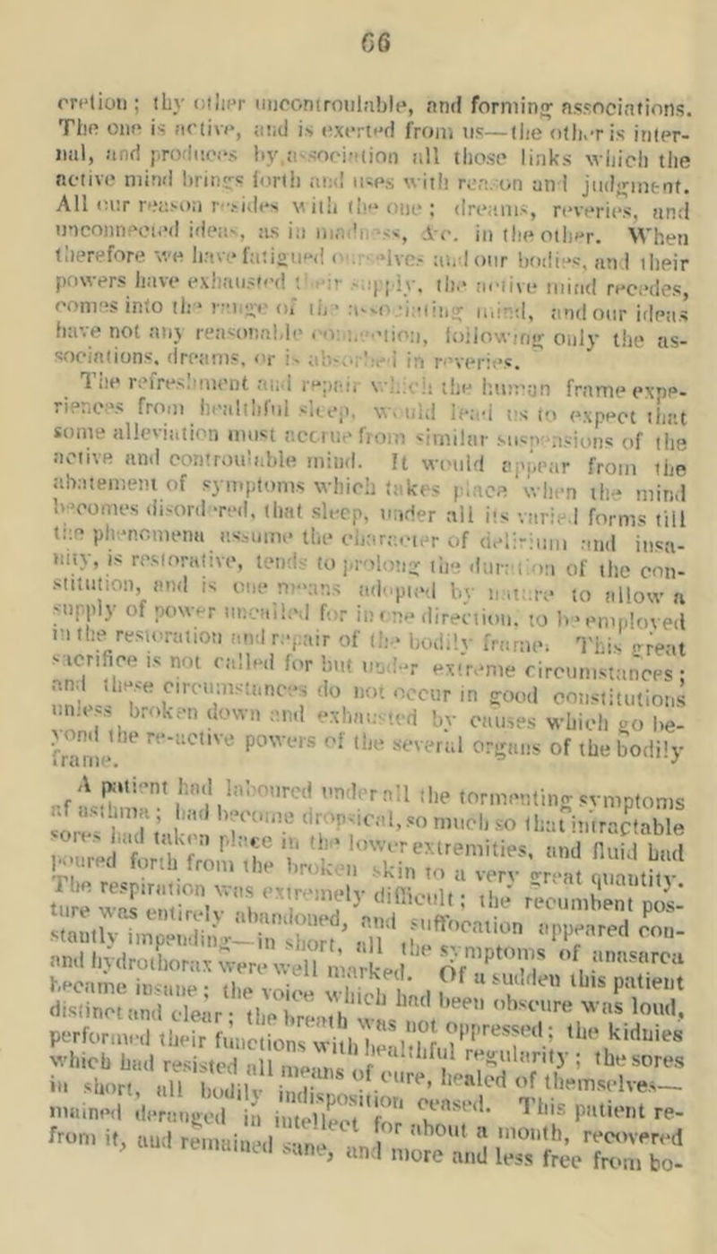 G6 rri'tioti; iby tiilipr niiooniroulablp, nnd forming nssociations. Tl)f! oim is fX’livp, ai;(J i.-, nxcrti'd from tis—tlie oth.-ris inler- iml, find j,ro(liic(>s liy.fi'.sooiniioti nil those links wliicli the nctive mind liriti'rs iorlli and mes with re,-..■on an I jtidjrinfcnt. All inir n.*UM)n f.-idi's m ii!i th<* one ; dreams, reveries, and mconneoted ideie, ns in mndi,\<s, A c. in the other. When therefore we have fatisned ■ •dvcs awdonr bodies, nti I their po\xers have exhausted f eir -'ai’idy, the aeiive mind recedes, comes into th * of lii * a”-o.;iatiii;;; mir’il, find oar irletis have not ativ reasonable eoai.eeijp;,^ loiiowinir only the as- sociations, (Iretims, or is iib.orlred in reverit*s, 1 lie refre.s.iment and rejitdr v.’];;eii the hmt'tjn frame exne- rience.s from heiilthfiil sUea, va uh! le;id ns to expect that some alleviation most acciiiefiom similar suspensions of the active and controidnble mind. It wimld appejir from the abaiemem of symptoms which takes pbace when th- mind Iweomes disord -red, (hat sleep, nnder all its varied forms till tiie phenomena assume the eliar;;cier of deli-iniii and insa- any, is re.storative, tends to i.roloti- the dnnith.ii of the con- .siituiion, and is one mwins adopted l.v n.iti.re to allow a Mtpply of power nneailed for in me direction, to b'emnloved m the restoration anil repair of (h.* bodilv framm This e^ent sacrifice ts not called for Imt nnd-r exi'reme rircimismnces • and these circumstances do not occur in good oonstitutions nnless broken down and exhtu;s,ed bv ctmses which oo li fraTiie'* of the bodily tTire w2 enii?cV^l reenmhent pos- Man.h“n;;;:hng5r!;;;‘^ nndbydrothorax were well matked became insane ; the voice which linH i ^ distinct and edear • d.o i V ^ •’^oiire was loud, performed tbir functionrSl'hJdlHt?’^'''r‘'-’ which had resisted all meanK of regularity ; thesore.s i- short, all liodil If I'^'ftk'd of them.sclves- ntained deranged in iutellecf for -thf T*'’