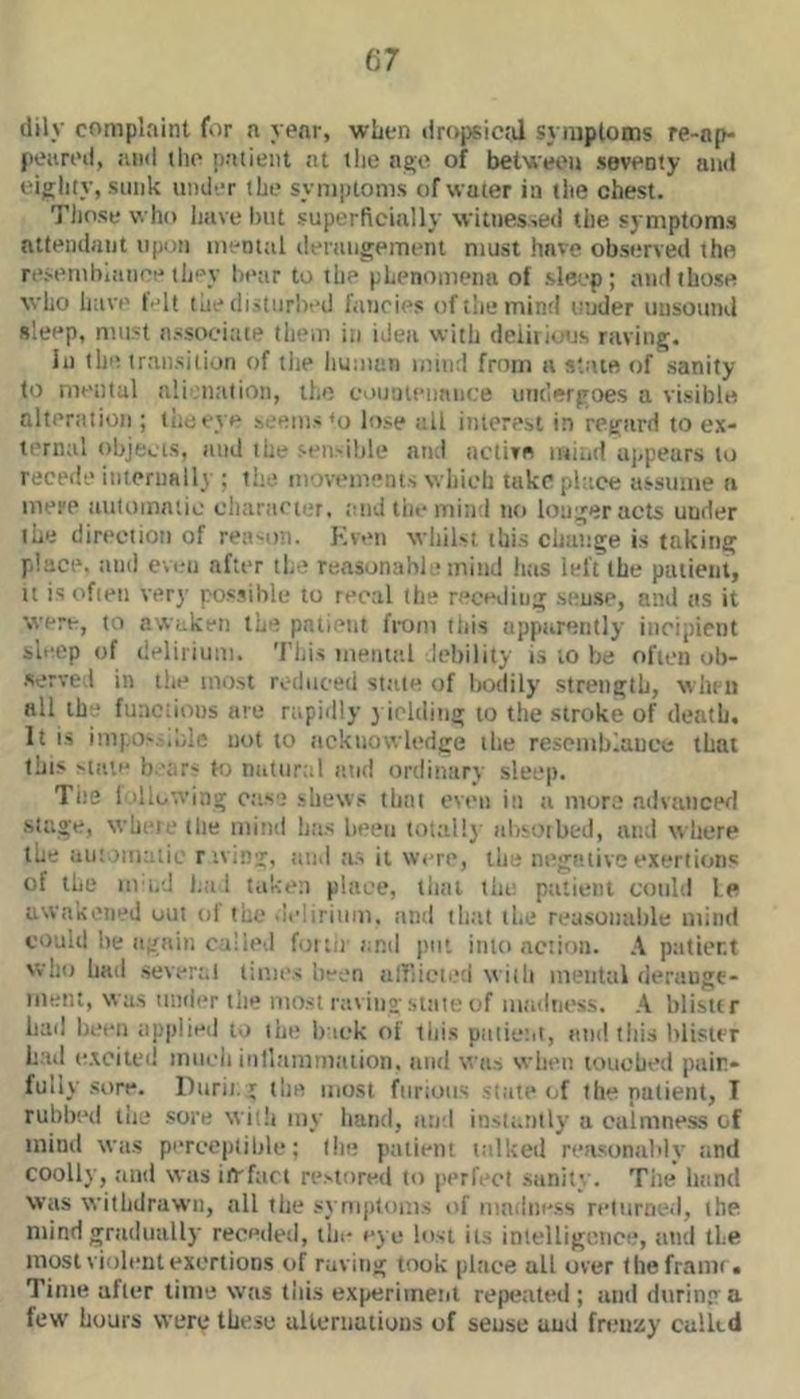 (lily complaint for n year, when tiropsic.J syiuplotns re-np- jieiiri’d, ami (ho patient at tlie ago of betviwu seventy and eighty, stink under the symptoms of water in the chest. Those who have Init superficially witnes-.ed the symptoms attendant npun inenttil ilerangement must have observed the re.semhianoe they htair to the phenomena of sleep; and those who have felt the (listurhed fancies oftliemind under unsound sleep, must associate them in idea with deiiiious raving. In the transition of tlie liuman mind from a state of .sanity to mental alienation, the eounteimnue iim’ergoes a visible alteration ; liiueye seems <0 lose all interest in regard to ex- ternal objects, and the sen>ihle an.i active iniiid appears to recede interiiRlly ; the movements which take place assume a mere automatic cliaracier, toid tiie mind no longer acts under the direction of rea-on. Kven whilst this change is taking place, juitl even after tlie reasonable mind htis left the patient, tt is often ver}’ pos.sible to recal the receding sense, and tis it were, to awaken the pntietit from tliis apparently incipient sl>;ep of delirium. 'I'liis inente.l debility is to be often ob- •served in the most reduced stale of liodily strength, wlim all the fuaciions are rapidly yielding to the stroke of death. It is impo'.'.wli; not to acknowh'dge the resemblance that this >taie b.’ar< to natnrtil and ortlinary sleep. The 1 ollo'.ving ettse shews that oven in a more advanced stage, wheie tlie mind has heeii total!}’ alisoibed, and where the aiitoinaiic rtving, and a;, it were, the nega.live exertions of the ni'i.d ha 1 taken place, that the ptitieiil could le awakened out <d the >Ieliriiim. and that the reasonable mind could be again called for. 11 and put into action. A patient who had several limes been airiicti.*:l with mental derange- ment, was under tlie most ravino; state of madness. A blistir had heel) applied to the b’lck of this patic’.it, and this blister hail (otcited iniicii iiilltimmation. and wiirj when touched pain- fully .sore. lliirii. I the most furious state of the patient, T rul)l)(‘d the sore witli niy hand, and instantly a calmne.ss of mind was perceptible; tin: patient talked reasonably and coolly, .and was iirfact restored to perfect sanity. Tiie hand Was withdrawn, all tlie .symi>loms of mndiiess returned, the mind gradually receded, tin- eye lost its inlelligeiice, and the most violent exertions of raving took place all over theframi • Time after time was this experiment repeated ; and durintra few hours were these ulleriiutioiis of sense and frenzy culltd