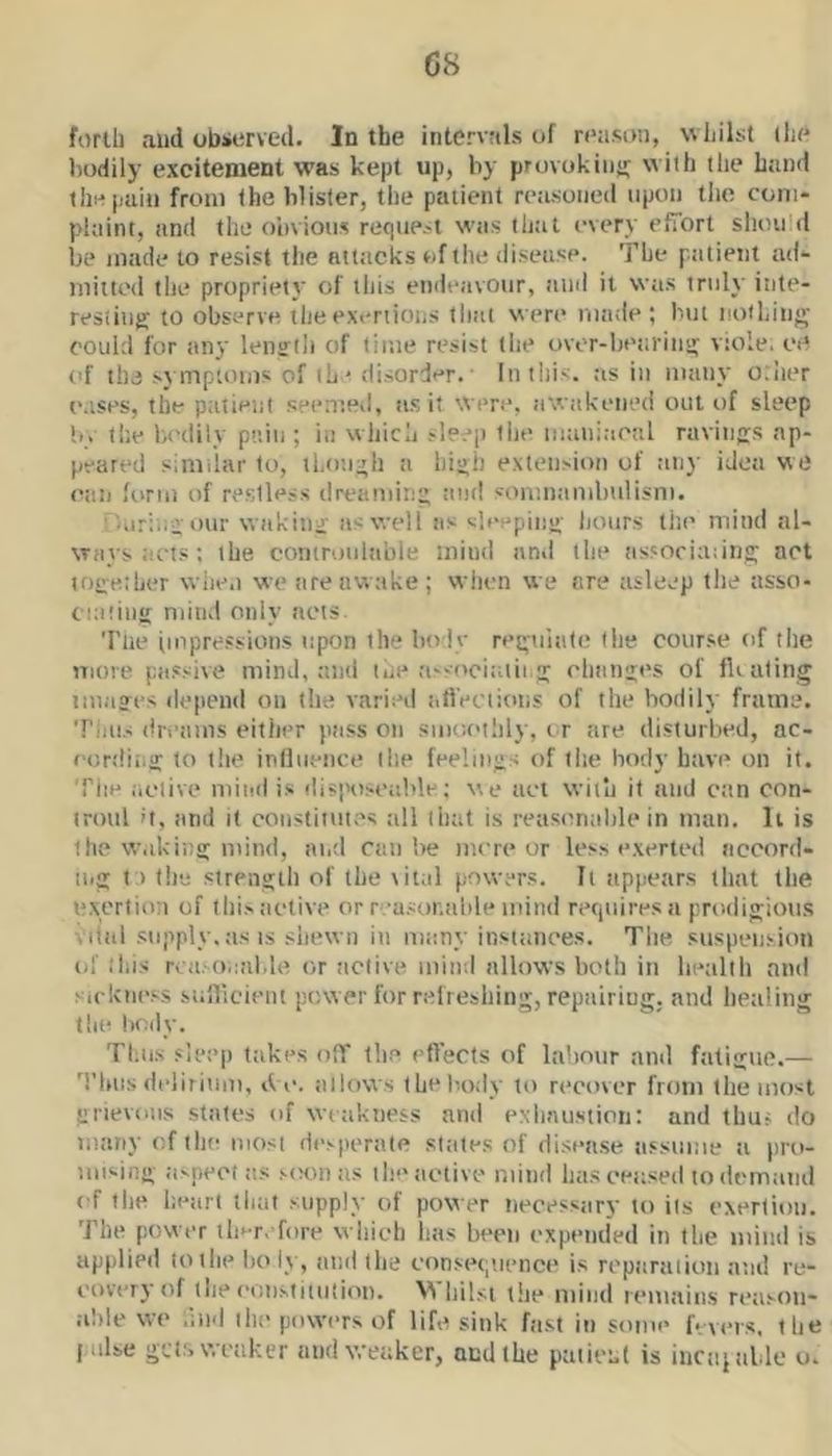 forth and observed. In the intervals of reason, whilst (lie bodily excitement was kept up, by provokiiiu; w ith (lie hand (he pain from (he blister, the patient reasoned (ipon the com- plaint, and the obvious request was that every efTort should be made to resist the attacks of the disease. The patient ad- mitted the propriety of this endeavour, and it was truly inte- resting to observe the exertions that were made; but notLing could for any lenirth of time resist the over-beta’ing viole. ee of the symptoms of (h ' disorder. In this, as in many other e.ises, the ptitient seented, a.s it were, awakened out of sleep !.. the bodily pain ; in which sle.q) the maiiiaeal ravings ap- peared simdar to, ll.o’.igh a higii extension of aii}’ ideti we can form of restless dreaming ton! somnambiiiisni. ■ /.iringour waking as well as sleeping hours the mind al- ways acts : (he comroulable mind and the as'ociaiing act together when we are awake ; wiien we are asleep the asso- cniting mind only nets Tlie impressions upon the body regulate the course of the more passive mind, and the rissocintii.g elianges of floating images depend on the varieil allVciioiis of the bodily frame. Tiius dreams either pass on smot'ilily, i r are disturbed, ac- eordii.g to the influence (lie feelings of tlie body have on it. The aelive miial is disiHisealtle; we net with it and can con- trmtl it, and it constitutes all that is reasimable in man. li is the waking mind, atid can be more or less exerted accord- tug t ) tile strength of the tital powers. It appears (hat (he exertion of (lii.s active or reasur.alde mind requires a prodigious Vital supply,as IS .shewn in many instances. Tlie suspension of this n a.-o.ialde or active mind allows both in lieallli and Mckness siiilicient pow er for refreshing, repairing, and healing the body. Tbii.s sleep takes ofT tlie etTects of laiiour ami fatigue.— 'I’hiis delirinm, tie. allows (he lardy to recover from the most grievous states of wtakness and exlmustion: and thus do many of tlie mosi desperate slates of disea.se assume a pro- mising aspect as scKni as tlie active mind has censed to demand of tlie heart tliat supply of power necessary to its exertion. The power tli^r, fore wliieh lias been expended in tlie tiiind is applied to tlie holy, and (lie consequence is reparaiioii and re- covery of tlie eonstitntion. M liilst the mind remains reason- able we .ind the powers of life sink fast in some fevers, the liilse get:, weaker ami weaker, and the patient is incaitible o.